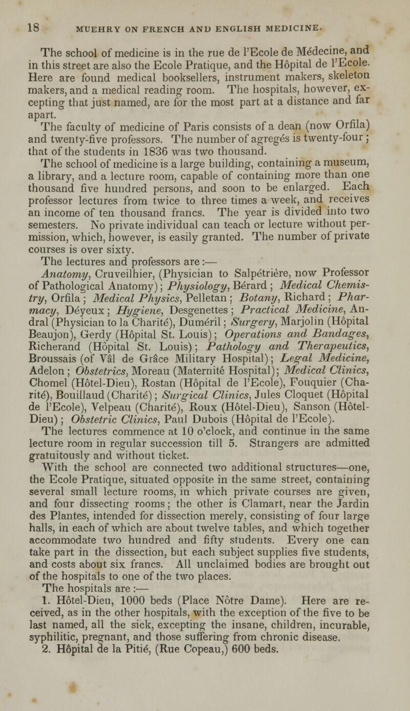 The school of medicine is in the rue de l'Ecole de Mexlecine, and in this street are also the Ecole Pratique, and the Hopital de l'Ecole. Here are found medical booksellers, instrument makers, skeleton makers, and a medical reading- room. The hospitals, however, ex- cepting that just named, are for the most part at a distance and far apart. The faculty of medicine of Paris consists of a dean (now Orfila) and twenty-five professors. The number of agreges is twenty-four ; that of the students in 1836 was two thousand. The school of medicine is a large building, containing a museum, a library, and a lecture room, capable of containing more than one thousand five hundred persons, and soon to be enlarged. Each professor lectures from twice to three times a week, and receives an income of ten thousand francs. The year is divided into two semesters. No private individual can teach or lecture without per- mission, which, however, is easily granted. The number of private courses is over sixty. The lectures and professors are:— Anatomy, Cruveilhier, (Physician to Salpetriere, now Professor of Pathological Anatomy); Physiology, Berard ; Medical Chemis- try, Orfila ; Medical Physics, Pelletan ; Botany, Richard ; Phar- macy, Deyeux; Hygiene, Desgenettes ; Practical Medicine, An- dral (Physician to la Charite), Dumeril; Surgery, Marjolin (Hopital Beaujon), Gerdy (Hopital St. Louis); Operations and Bandages, Richerand (Hopital St. Louis); Pathology and Therapeutics, Broussais (of Val de Grace Military Hospital); Legal Medicine, Adelon ; Obstetrics, Moreau (Maternite Hospital); Medical Clinics, Chomel (Hotel-Dieu), Rostan (Hopital de l'Ecole), Fouquier (Cha- rite), Bouillaud (Charite); Surgical Clinics, Jules Cloquet (Hopital de l'Ecole), Velpeau (Charite), Roux (Hotel-Dieu), Sanson (Hotel- Dieu) ; Obstetric Clinics, Paul Dubois (Hopital de l'Ecole). The lectures commence at 10 o'clock, and continue in the same lecture room in regular succession till 5. Strangers are admitted gratuitously and without ticket. With the school are connected two additional structures—one, the Ecole Pratique, situated opposite in the same street, containing several small lecture rooms, in which private courses are given, and four dissecting rooms; the other is Clamart, near the Jardin des Plantes, intended for dissection merely, consisting of four large halls, in each of which are about twelve tables, and which together accommodate two hundred and fifty students. Every one can take part in the dissection, but each subject supplies five students, and costs about six francs. All unclaimed bodies are brought out of the hospitals to one of the two places. The hospitals are :— 1. Hotel-Dieu, 1000 beds (Place Notre Dame). Here are re- ceived, as in the other hospitals, with the exception of the five to be last named, all the sick, excepting the insane, children, incurable, syphilitic, pregnant, and those suffering from chronic disease. 2. Hopital de la Pitie, (Rue Copeau,) 600 beds.
