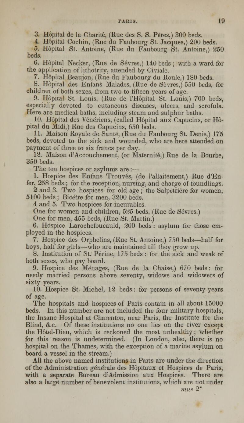 3. Hopital de la Charity (Rue des S. S. Peres,) 300 beds. 4. Hopital Cochin, (Rue du Faubourg St. Jacques,) 200 beds. 5. Hopital St. Antoine, (Rue du Faubourg St. Antoine,) 250 beds. 6. Hopital Necker, (Rue de Sevres,) 140 beds ; with a ward for the application of lithotrity, attended by Civiale. 7. Hopital Beaujon, (Rue du Faubourg du Roule,) 180 beds. 8. Hopital des Enfans Malades, (Rue de Sevres,) 550 beds, for children of both sexes, from two to fifteen years of age. 9. Hopital St. Louis, (Rue de l'Hopital St. Louis,) 700 beds, especially devoted to cutaneous diseases, ulcers, and scrofula. Here are medical baths, including steam and sulphur baths. 10. Hopital des Veneriens, (called Hopital aux Capucins, or Ho- pital du Midi,) Rue des Capucins, 650 beds. 11. Maison Royale de Sante, (Rue du Faubourg St. Denis,) 175 beds, devoted to the sick and wounded, who are here attended on payment of three to six francs per day. 12. Maison d'Accouchement, (or Maternite,) Rue de la Bourbe, 350 beds. The ten hospices or asylums are :— 1. Hospice des Enfans Trouves, (de 1'allaitement,) Rue d'En- fer, 258 beds ; for the reception, nursing, and charge of foundlings. 2 and 3. Two hospices for old age; the Salpetriere for women, 5100 beds ; Bicetre for men, 3200 beds. 4 and 5. Two hospices for incurables. One for women and children, 525 beds, (Rue de Sevres.) One for men, 455 beds, (Rue St. Martin.) 6. Hospice Larochefoucauld, 200 beds : asylum for those em- ployed in the hospices. 7. Hospice des Orphelins, (Rue St. Antoine,) 750 beds—half for boys, half for girls—who are maintained till they grow up. 8. Institution of St. Perine, 175 beds : for the sick and weak of both sexes, who pay board. 9. Hospice des Menages, (Rue de la Chaise,) 670 beds: for needy married persons above seventy, widows and widowers of sixty years. 10. Hospice St. Michel, 12 beds: for persons of seventy years of age. The hospitals and hospices of Paris contain in all about 15000 beds. In this number are not included the four military hospitals, the Insane Hospital at Charenton, near Paris, the Institute for the Blind, (fee. Of these institutions no one lies on the river except the Hotel-Dieu, which is reckoned the most unhealthy; whether for this reason is undetermined. (In London, also, there is no hospital on the Thames, with the exception of a marine asylum on board a vessel in the stream.) All the above named institutions in Paris are under the direction of the Administration generate des Hopitaux et Hospices de Paris, with a separate Bureau d'Admission aux Hospices. There are also a large number of benevolent institutions, which are not under rnue 2*