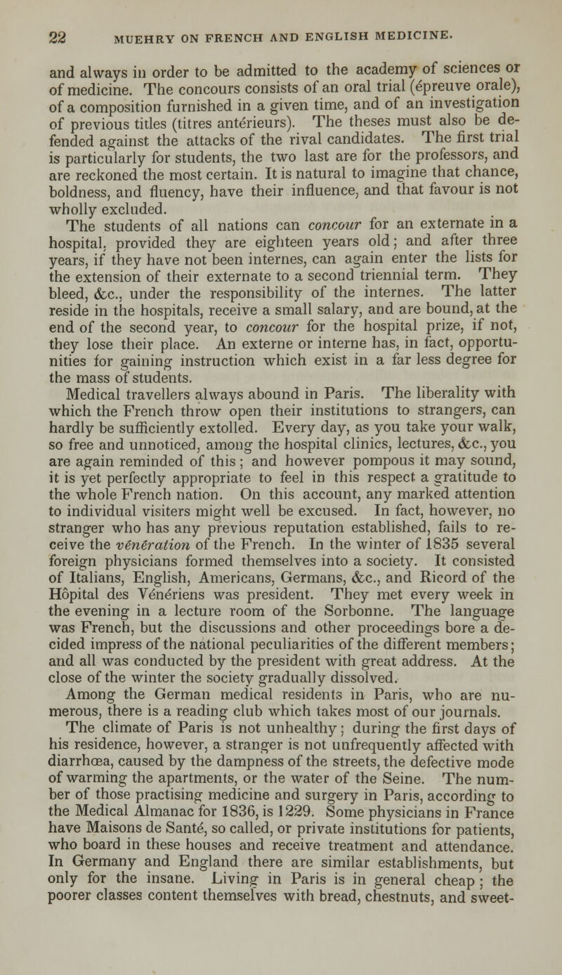 and always in order to be admitted to the academy of sciences or of medicine. The concours consists of an oral trial (epreuve orale), of a composition furnished in a given time, and of an investigation of previous titles (titres anterieurs). The theses must also be de- fended against the attacks of the rival candidates. The first trial is particularly for students, the two last are for the professors, and are reckoned the most certain. It is natural to imagine that chance, boldness, and fluency, have their influence, and that favour is not wholly excluded. The students of all nations can concour for an externate in a hospital, provided they are eighteen years old; and after three years, if they have not been internes, can again enter the lists for the extension of their externate to a second triennial term. They bleed, &c. under the responsibility of the internes. The latter reside in the hospitals, receive a small salary, and are bound, at the end of the second year, to concour for the hospital prize, if not, they lose their place. An externe or interne has, in fact, opportu- nities for gaining instruction which exist in a far less degree for the mass of students. Medical travellers always abound in Paris. The liberality with which the French throw open their institutions to strangers, can hardly be sufficiently extolled. Every day, as you take your walk, so free and unnoticed, among the hospital clinics, lectures, &c, you are again reminded of this ; and however pompous it may sound, it is yet perfectly appropriate to feel in this respect a gratitude to the whole French nation. On this account, any marked attention to individual visiters might well be excused. In fact, however, no stranger who has any previous reputation established, fails to re- ceive the veneration of the French. In the winter of 1835 several foreign physicians formed themselves into a society. It consisted of Italians, English, Americans, Germans, &c., and Ricord of the Hopital des Veneriens was president. They met every week in the evening in a lecture room of the Sorbonne. The language was French, but the discussions and other proceedings bore a de- cided impress of the national peculiarities of the different members; and all was conducted by the president with great address. At the close of the winter the society gradually dissolved. Among the German medical residents in Paris, who are nu- merous, there is a reading club which takes most of our journals. The climate of Paris is not unhealthy; during the first days of his residence, however, a stranger is not unfrequently affected with diarrhoea, caused by the dampness of the streets, the defective mode of warming the apartments, or the water of the Seine. The num- ber of those practising medicine and surgery in Paris, according to the Medical Almanac for 1836, is 1229. Some physicians in France have Maisons de Sante, so called, or private institutions for patients, who board in these houses and receive treatment and attendance. In Germany and England there are similar establishments, but only for the insane. Living in Paris is in general cheap ; the poorer classes content themselves with bread, chestnuts, and sweet-