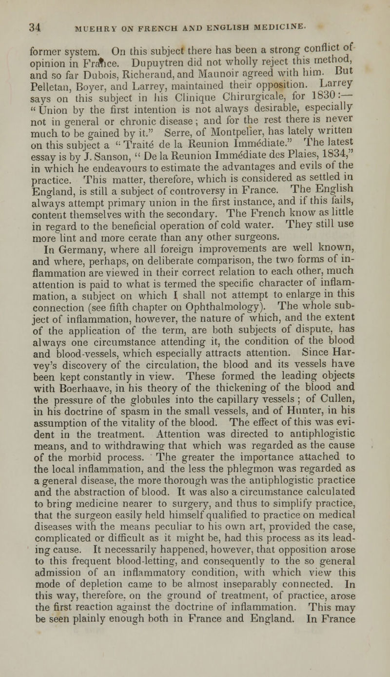 former system. On this subject there has been a strong conflict of opinion in France. Dupuytren did not wholly reject this method, and so far Dubois, Richerand, and Maunoir agreed with him. But Pelletan, Boyer, and Larrey, maintained their opposition. Larrey says on this subject in his Clinique Chirurgicale, for 1830:-— « Union by the first intention is not always desirable, especially not in general or chronic disease; and for the rest there is never much to be gained by it. Serre, of Montpelier, has lately written on this subject a ': Traite de la Reunion Immediate. The latest essay is by J. Sanson,  De la Reunion Immediate des Plaies, 1834, in which he endeavours to estimate the advantages and evils of the practice. This matter, therefore, which is considered as settled in England, is still a subject of controversy in France. The English always attempt primary union in the first instance, and if this fails, content themselves with the secondary. The French know as little in regard to the beneficial operation of cold water. They still use more lint and more cerate than any other surgeons. In Germany, where all foreign improvements are well known, and where, perhaps, on deliberate comparison, the two forms of in- flammation are viewed in their correct relation to each other, much attention is paid to what is termed the specific character of inflam- mation, a subject on which { shall not attempt to enlarge in this connection (see fifth chapter on Ophthalmology). The whole sub- ject of inflammation, however, the nature of which, and the extent of the application of the term, are both subjects of dispute, has always one circumstance attending it, the condition of the blood and blood-vessels, which especially attracts attention. Since Har- vey's discovery of the circulation, the blood and its vessels have been kept constantly in view. These formed the leading objects with Boerhaave, in his theory of the thickening of the blood and the pressure of the globules into the capillary vessels ; of Cullen, in his doctrine of spasm in the small vessels, and of Hunter, in his assumption of the vitality of the blood. The effect of this was evi- dent in the treatment. Attention was directed to antiphlogistic means, and to withdrawing that which was regarded as the cause of the morbid process. The greater the importance attached to the local inflammation, and the less the phlegmon was regarded as a general disease, the more thorough was the antiphlogistic practice and the abstraction of blood. It was also a circumstance calculated to bring medicine nearer to surgery, and thus to simplify practice, that the surgeon easily held himself qualified to practice on medical diseases with the means peculiar to his own art, provided the case, complicated or difficult as it might be, had this process as its lead- ing cause. It necessarily happened, however, that opposition arose to this frequent blood-letting, and consequently to the so general admission of an inflammatory condition, with which view this mode of depletion came to be almost inseparably connected. In this way, therefore, on the ground of treatment, of practice, arose the first, reaction against the doctrine of inflammation. This may be seen plainly enough both in France and England. In France