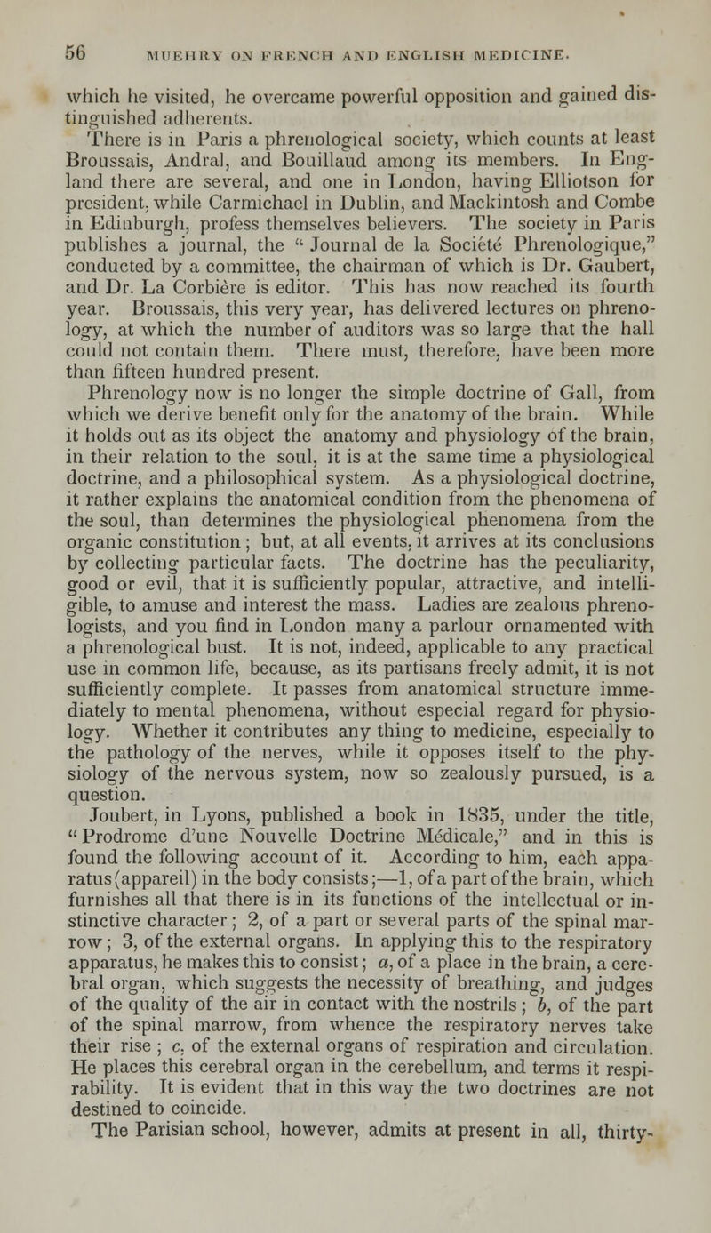 which he visited, he overcame powerful opposition and gained dis- tinguished adherents. There is in Paris a phrenological society, which counts at least Broussais, Andral, and Bouillaud among its members. In Eng- land there are several, and one in London, having Elliotson for president, while Carmichael in Dublin, and Mackintosh and Combe in. Edinburgh, profess themselves believers. The society in Paris publishes a journal, the  Journal de la Societe Phrenologique, conducted by a committee, the chairman of which is Dr. Gaubert, and Dr. La Corbiere is editor. This has now reached its fourth year. Broussais, this very year, has delivered lectures on phreno- logy, at which the number of auditors was so large that the hall could not contain them. There must, therefore, have been more than fifteen hundred present. Phrenology now is no longer the simple doctrine of Gall, from which we derive benefit only for the anatomy of the brain. While it holds out as its object the anatomy and physiology of the brain, in their relation to the soul, it is at the same time a physiological doctrine, and a philosophical system. As a physiological doctrine, it rather explains the anatomical condition from the phenomena of the soul, than determines the physiological phenomena from the organic constitution ; but, at all events, it arrives at its conclusions by collecting particular facts. The doctrine has the peculiarity, good or evil, that it is sufficiently popular, attractive, and intelli- gible, to amuse and interest the mass. Ladies are zealous phreno- logists, and you find in London many a parlour ornamented with a phrenological bust. It is not, indeed, applicable to any practical use in common life, because, as its partisans freely admit, it is not sufficiently complete. It passes from anatomical structure imme- diately to mental phenomena, without especial regard for physio- logy. Whether it contributes any thing to medicine, especially to the pathology of the nerves, while it opposes itself to the phy- siology of the nervous system, now so zealously pursued, is a question. Joubert, in Lyons, published a book in 1835, under the title,  Prodrome d'une Nouvelle Doctrine Medicale, and in this is found the following account of it. According to him, each appa- ratus (appareil) in the body consists;—1, of a part of the brain, which furnishes all that there is in its functions of the intellectual or in- stinctive character; 2, of a part or several parts of the spinal mar- row ; 3, of the external organs. In applying this to the respiratory apparatus, he makes this to consist; a, of a place in the brain, a cere- bral organ, which suggests the necessity of breathing, and judges of the quality of the air in contact with the nostrils ; b, of the part of the spinal marrow, from whence the respiratory nerves take their rise ; c. of the external organs of respiration and circulation. He places this cerebral organ in the cerebellum, and terms it respi- rability. It is evident that in this way the two doctrines are not destined to coincide. The Parisian school, however, admits at present in all, thirty-