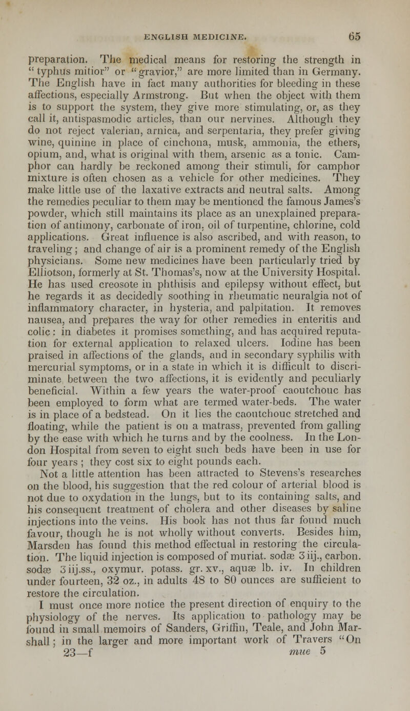 preparation. The medical means for restoring the strength in  typhus mitior or  gravior, are more limited than in Germany. The English have in fact many authorities for bleeding in these affections, especially Armstrong. But when the object with them is to support the system, they give more stimulating, or, as they call it, antispasmodic articles, than our nervines. Although they do not reject valerian, arnica, and serpentaria, they prefer giving wine, quinine in place of cinchona, musk, ammonia, the ethers, opium, and, what is original with them, arsenic as a tonic. Cam- phor can hardly be reckoned among their stimuli, for camphor mixture is often chosen as a vehicle for other medicines. They make little use of the laxative extracts and neutral salts. Among the remedies peculiar to them may be mentioned the famous James's powder, which still maintains its place as an unexplained prepara- tion of antimony, carbonate of iron, oil of turpentine, chlorine, cold applications. Great influence is also ascribed, and with reason, to traveling; and change of air is a prominent remedy of the English physicians. Some new medicines have been particularly tried by Elliotson, formerly at St. Thomas's, now at the University Hospital. He has used creosote in phthisis and epilepsy without effect, but he regards it as decidedly soothing in rheumatic neuralgia not of inflammatory character, in hysteria, and palpitation. It removes nausea, and prepares the way for other remedies in enteritis and colic: in diabetes it promises something, and has acquired reputa- tion for external application to relaxed ulcers. Iodine has been praised in affections of the glands, and in secondary syphilis with mercurial symptoms, or in a state in which it is difficult to discri- minate between the two affections, it is evidently and peculiarly beneficial. Within a few years the water-proof caoutchouc has been employed to form what are termed water-beds. The water is in place of a bedstead. On it lies the caoutchouc stretched and floating, while the patient is on a matrass, prevented from galling by the ease with which he turns and by the coolness. In the Lon- don Hospital from seven to eight such beds have been in use for four years ; they cost six to eight pounds each. Not a little attention has been attracted to Stevens's researches on the blood, his suggestion that the red colour of arterial blood is not due to oxydation'in the lungs, but to its containing salts, and his consequent treatment of cholera and other diseases by saline injections into the veins. His book has not thus far found much favour, though he is not wholly without converts. Besides him, Marsden has found this method effectual in restoring the circula- tion. The liquid injection is composed of muriat. sodas 3iij., carbon, sodee 3 iij.ss., oxymur. potass, gr. xv., aquae lb. iv. In children under fourteen, 32 oz., in adults 48 to 80 ounces are sufficient to restore the circulation. I must once more notice the present direction of enquiry to the physiology of the nerves. Its application to pathology may be found in small memoirs of Sanders, Griffin, Teale, and John Mar- shall; in the larger and more important work of Travers On 23 f mue 5