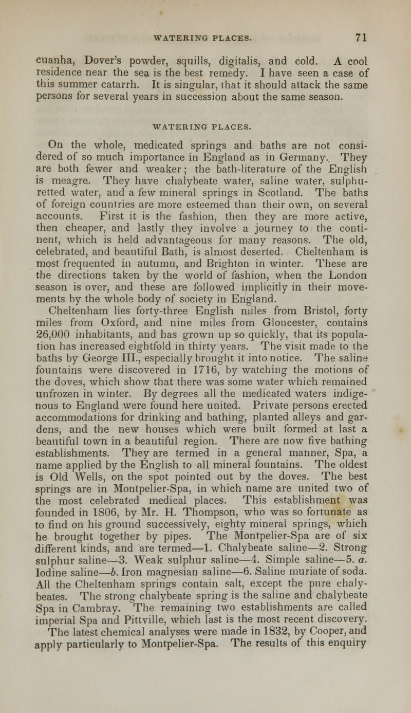 cuanha, Dover's powder, squills, digitalis, and cold. A cool residence near the sea is the best remedy. I have seen a case of this summer catarrh. It is singular, that it should attack the same persons for several years in succession about the same season. WATERING PLACES. On the whole, medicated springs and baths are not consi- dered of so much importance in England as in Germany.. They are both fewer and weaker; the bath-literature of the English is meagre. They have chalybeate water, saline water, sulphu- retted water, and a few mineral springs in Scotland. The baths of foreign countries are more esteemed than their own, on several accounts. First it is the fashion, then they are more active, then cheaper, and lastly they involve a journey to the conti- nent, which is held advantageous for many reasons. The old, celebrated, and beautiful Bath, is almost deserted. Cheltenham is most frequented in autumn, and Brighton in winter. These are the directions taken by the world of fashion, when the London season is over, and these are followed implicitly in their move- ments by the whole body of society in England. Cheltenham lies forty-three English miles from Bristol, forty miles from Oxford, and nine miles from Gloucester, contains 26,000 inhabitants, and has grown up so quickly, that its popula- tion has increased eightfold in thirty years. The visit made to the baths by George III., especially brought it into notice. The saline fountains were discovered in 1716, by watching the motions of the doves, which show that there was some water which remained unfrozen in winter. By degrees all the medicated waters indige- nous to England were found here united. Private persons erected accommodations for drinking and bathing, planted alleys and gar- dens, and the new houses which were built formed at last a beautiful town in a beautiful region. There are now five bathing establishments. They are termed in a general manner, Spa, a name applied by the English to all mineral fountains. The oldest is Old Wells, on the spot pointed out by the doves. The best springs are in Montpelier-Spa, in which name are united two of the most celebrated medical places. This establishment was founded in 1806, by Mr. H. Thompson, who was so fortunate as to find on his ground successively, eighty mineral springs, which he brought together by pipes. The Montpelier-Spa are of six different kinds,and are termed—1. Chalybeate saline—2. Strong sulphur saline—3. Weak sulphur saline—4. Simple saline—5. a. Iodine saline—b. Iron magnesian saline—6. Saline muriate of soda. All the Cheltenham springs contain salt, except the pure chaly- beates. The strong chalybeate spring is the saline and chalybeate Spa in Cambray. The remaining two establishments are called imperial Spa and Pittville, which last is the most recent discovery. The latest chemical analyses were made in 1832, by Cooper, and apply particularly to Montpelier-Spa. The results of this enquiry