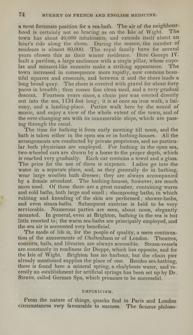 a most fortunate position for a sea-bath. The air of the neighbour- hood is certainly not so bracing as on the Isle of Wight. The town has about 40,000 inhabitants, and extends itself about an hour's ride along the shore. During the season, the number of residents is almost 80,000. The royal family have for several years chosen this as their winter residence. Here George IV. built a pavilion, a large enclosure with a single pillar, whose cupo- las and minaret-like summits make a striking appearance. The town increased in consequence more rapidly, now contains beau- tiful squares and crescents, and between it and the shore leads a long broad quay. The shore is covered with gravel for about forty paces in breadth ; then comes fine clean sand, and a very gradual descent. Fourteen years since, a chain pier was erected directly out into the sea, 1134 feet long; it is at once an iron walk, a bal- cony, and a landing-place. Parties walk here by the sound of music, and enjoy a view of the whole extent of the town, and of the ever-changing sea with its innumerable ships, which are pass- ing through the canal. The time for bathing is from early morning till noon, and the bath is taken either in the open sea or in bathing-houses. All the arrangements are conducted by private proprietors, and no particu- lar bath physicians are employed. For bathing in the open sea, two-wheeled cars are drawn by a horse to the proper depth, which is reached very gradually. Each car contains a towel and a glass. The price for the use of them is sixpence. Ladies go into the water in a separate place, and, as they generally do in bathinsr, wear large woollen bath dresses; they are always accompanied by a female attendant. The bathing-houses, however, are much more used. Of these there are a great number, containing warm and cold baths, both large and small; shampooing baths, in which rubbing and kneading of the skin are performed; shower-baths, and even steam-baths. Subsequent exercise is held to be very serviceable. Numerous parties are seen, about noon, elegantly mounted. In general, even at Brighton, bathing in the sea is but little resorted to; the warm sea-baths are principally employed, and the sea air is accounted very beneficial. The mode of life is, for the people of quality, a mere continua- tion of the amusements of Cheltenham or of London. Theatres, concerts, balls, and libraries, are always accessible. Steam-vessels are constantly in readiness for Dieppe, which lies opposite, and for the Isle of Wight. Brighton has no harbour, but the chain pier already mentioned supplies the place of one. Besides sea-bathing, there is found here a mineral spring, a chalybeate water, and re- cently an establishment for artificial springs has been set up by Dr. Struve. called German Spa, which promises to be successful. empiricism. From the nature of things, quacks find in Paris and London circumstances very favourable to success. The famous philoso-