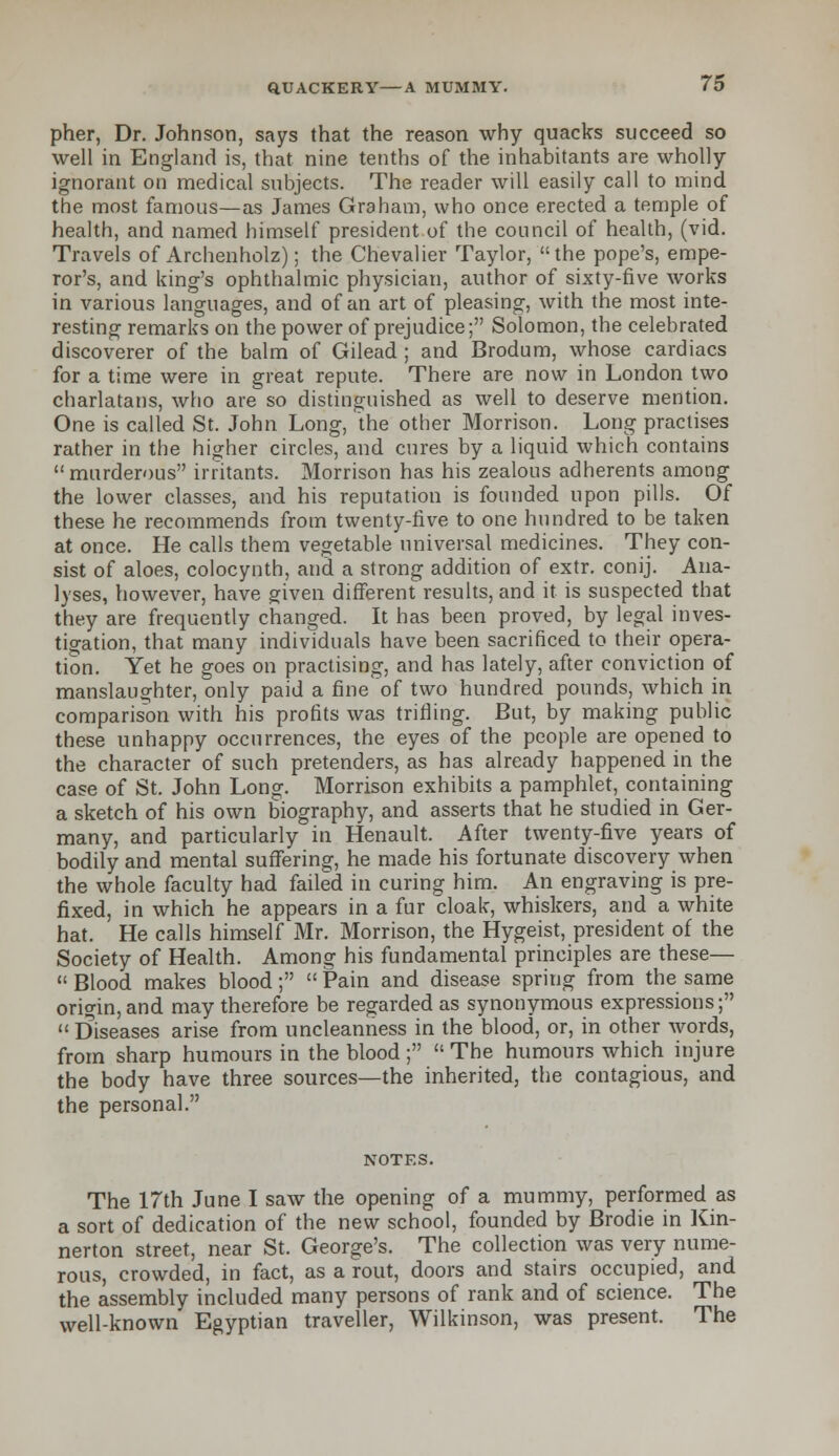 pher, Dr. Johnson, says that the reason why quacks succeed so well in England is, that nine tenths of the inhabitants are wholly ignorant on medical subjects. The reader will easily call to mind the most famous—as James Graham, who once erected a temple of health, and named himself president of the council of health, (vid. Travels of Archenholz); the Chevalier Taylor, the pope's, empe- ror's, and king's ophthalmic physician, author of sixty-five works in various languages, and of an art of pleasing, with the most inte- resting remarks on the power of prejudice; Solomon, the celebrated discoverer of the balm of Gilead ; and Brodum, whose cardiacs for a time were in great repute. There are now in London two charlatans, who are so distinguished as well to deserve mention. One is called St. John Long, the other Morrison. Long practises rather in the higher circles, and cures by a liquid which contains murderous irritants. Morrison has his zealous adherents among the lower classes, and his reputation is founded upon pills. Of these he recommends from twenty-five to one hundred to be taken at once. He calls them vegetable universal medicines. They con- sist of aloes, colocynth, and a strong addition of extr. conij. Ana- lyses, however, have given different results, and it is suspected that they are frequently changed. It has been proved, by legal inves- tigation, that many individuals have been sacrificed to their opera- tion. Yet he goes on practising, and has lately, after conviction of manslaughter, only paid a fine of two hundred pounds, which in comparison with his profits was trifling. But, by making public these unhappy occurrences, the eyes of the people are opened to the character of such pretenders, as has already happened in the case of St. John Long. Morrison exhibits a pamphlet, containing a sketch of his own biography, and asserts that he studied in Ger- many, and particularly in Henault. After twenty-five years of bodily and mental suffering, he made his fortunate discovery when the whole faculty had failed in curing him. An engraving is pre- fixed, in which he appears in a fur cloak, whiskers, and a white hat. He calls himself Mr. Morrison, the Hygeist, president of the Society of Health. Among his fundamental principles are these—  Blood makes blood;  Pain and disease spring from the same origin, and may therefore be regarded as synonymous expressions; Diseases arise from uncleanness in the blood, or, in other words, from sharp humours in the blood ;  The humours which injure the body have three sources—the inherited, the contagious, and the personal. NOTES. The 17th June I saw the opening of a mummy, performed as a sort of dedication of the new school, founded by Brodie in Kin- nerton street, near St. George's. The collection was very nume- rous, crowded, in fact, as a rout, doors and stairs occupied, and the assembly included many persons of rank and of science. The well-known Egyptian traveller, Wilkinson, was present. The