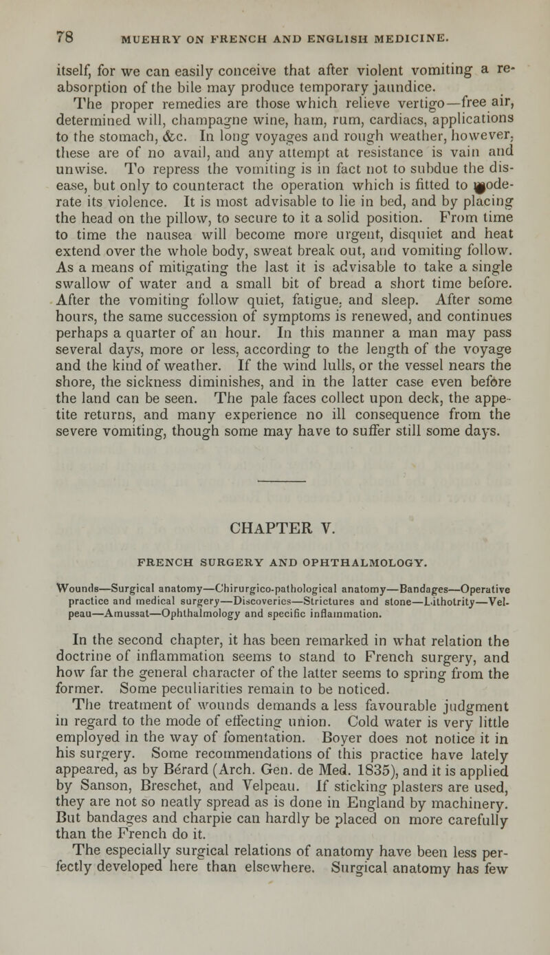 itself, for we can easily conceive that after violent vomiting a re- absorption of the bile may produce temporary jaundice. The proper remedies are those which relieve vertigo—free air, determined will, champagne wine, ham, rum, cardiacs, applications to the stomach, &c. In long voyages and rough weather, however, these are of no avail, and any attempt at resistance is vain and unwise. To repress the vomiting is in fact not to subdue the dis- ease, but only to counteract the operation which is fitted to ^ode- rate its violence. It is most advisable to lie in bed, and by placing the head on the pillow, to secure to it a solid position. From time to time the nausea will become more urgent, disquiet and heat extend over the whole body, sweat break out, and vomiting follow. As a means of mitigating the last it is advisable to take a single swallow of water and a small bit of bread a short time before. After the vomiting follow quiet, fatigue, and sleep. After some hours, the same succession of symptoms is renewed, and continues perhaps a quarter of an hour. In this manner a man may pass several days, more or less, according to the length of the voyage and the kind of weather. If the wind lulls, or the vessel nears the shore, the sickness diminishes, and in the latter case even before the land can be seen. The pale faces collect upon deck, the appe- tite returns, and many experience no ill consequence from the severe vomiting, though some may have to suffer still some days. CHAPTER V. FRENCH SURGERY AND OPHTHALMOLOGY. Wounds—Surgical anatomy—Ghirurgico-pathological anatomy—Bandages—Operative practice and medical surgery—Discoveries—Strictures and stone—Lithotrity—Vel- peau—Amussat—Ophthalmology and specific inflammation. In the second chapter, it has been remarked in what relation the doctrine of inflammation seems to stand to French surgery, and how far the general character of the latter seems to spring from the former. Some peculiarities remain to be noticed. The treatment of wounds demands a less favourable judgment in regard to the mode of effecting union. Cold water is very little employed in the way of fomentation. Boyer does not notice it in his surgery. Some recommendations of this practice have lately appeared, as by Berard (Arch. Gen. de Med. 1835), and it is applied by Sanson, Breschet, and Velpeau. if sticking plasters are used, they are not so neatly spread as is done in England by machinery. But bandages and charpie can hardly be placed on more carefully than the French do it. The especially surgical relations of anatomy have been less per- fectly developed here than elsewhere. Surgical anatomy has few