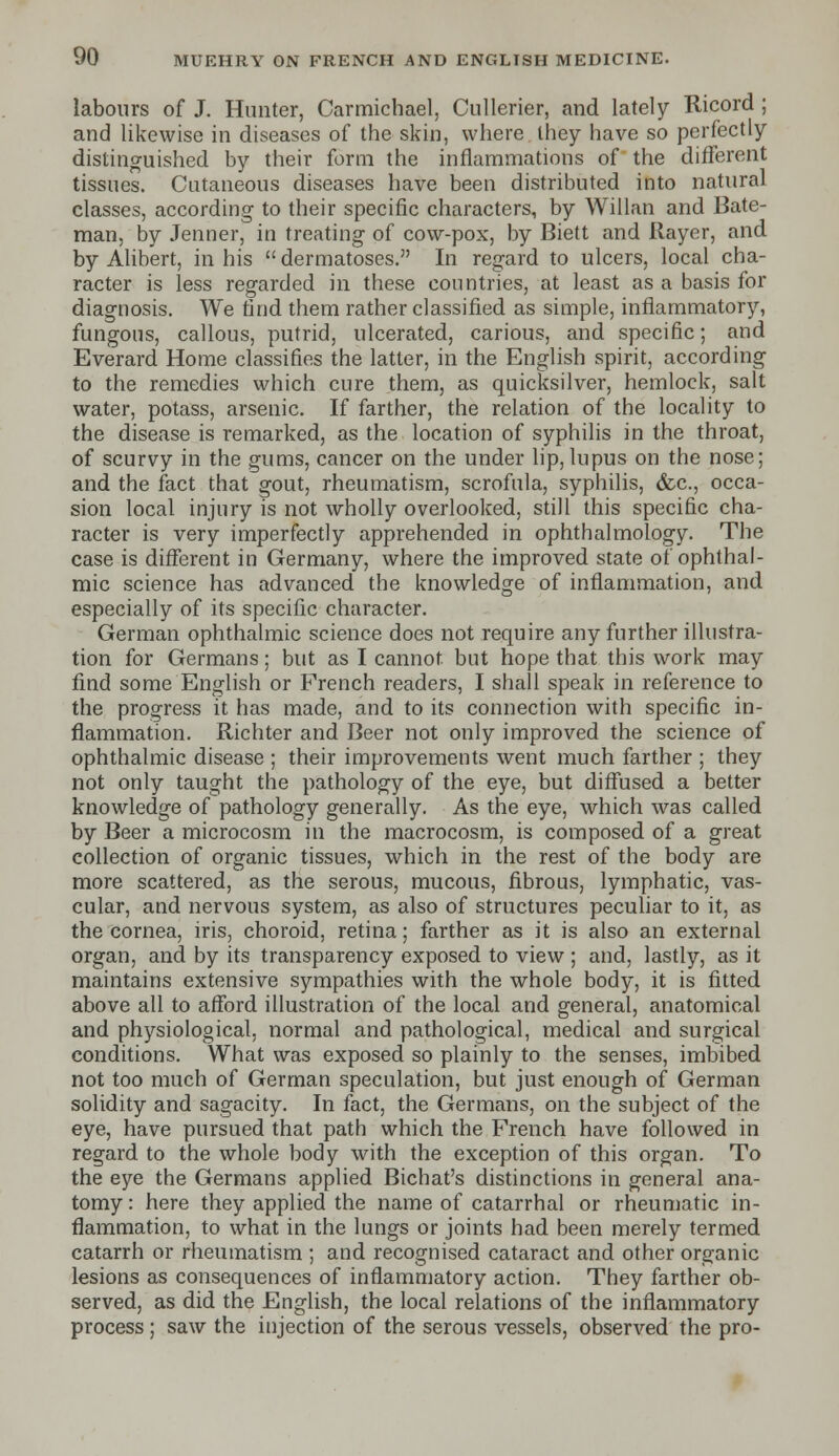 labours of J. Hunter, Carmichael, Cullerier, and lately Ricord ; and likewise in diseases of the skin, where they have so perfectly distinguished by their form the inflammations of the different tissues. Cutaneous diseases have been distributed into natural classes, according to their specific characters, by Willan and Bate- man, by Jenner, in treating of cow-pox, by Biett and Rayer, and by Alibert, in his  dermatoses. In regard to ulcers, local cha- racter is less regarded in these countries, at least as a basis for diagnosis. We find them rather classified as simple, inflammatory, fungous, callous, putrid, ulcerated, carious, and specific; and Everard Home classifies the latter, in the English spirit, according to the remedies which cure them, as quicksilver, hemlock, salt water, potass, arsenic. If farther, the relation of the locality to the disease is remarked, as the location of syphilis in the throat, of scurvy in the gums, cancer on the under lip, lupus on the nose; and the fact that gout, rheumatism, scrofula, syphilis, &c, occa- sion local injury is not wholly overlooked, still this specific cha- racter is very imperfectly apprehended in ophthalmology. The case is different in Germany, where the improved state of ophthal- mic science has advanced the knowledge of inflammation, and especially of its specific character. German ophthalmic science does not require any further illustra- tion for Germans; but as I cannot but hope that this work may find some English or French readers, I shall speak in reference to the progress it has made, and to its connection with specific in- flammation. Richter and Beer not only improved the science of ophthalmic disease ; their improvements went much farther ; they not only taught the pathology of the eye, but diffused a better knowledge of pathology generally. As the eye, which was called by Beer a microcosm in the macrocosm, is composed of a great collection of organic tissues, which in the rest of the body are more scattered, as the serous, mucous, fibrous, lymphatic, vas- cular, and nervous system, as also of structures peculiar to it, as the cornea, iris, choroid, retina; farther as it is also an external organ, and by its transparency exposed to view ; and, lastly, as it maintains extensive sympathies with the whole body, it is fitted above all to afford illustration of the local and general, anatomical and physiological, normal and pathological, medical and surgical conditions. What was exposed so plainly to the senses, imbibed not too much of German speculation, but just enough of German solidity and sagacity. In fact, the Germans, on the subject of the eye, have pursued that path which the French have followed in regard to the whole body with the exception of this organ. To the eye the Germans applied Bichat's distinctions in general ana- tomy : here they applied the name of catarrhal or rheumatic in- flammation, to what in the lungs or joints had been merely termed catarrh or rheumatism ; and recognised cataract and other organic lesions as consequences of inflammatory action. They farther ob- served, as did the English, the local relations of the inflammatory process; saw the injection of the serous vessels, observed the pro-