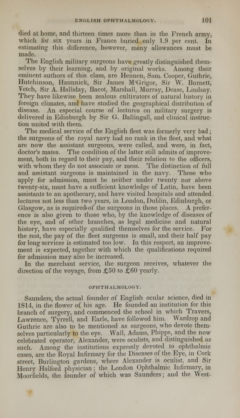 died at home, and thirteen times more than in the French army, which for six years in France buried only 1.9 per cent. In estimating this difference, however, many allowances must be made. The English military surgeons have greatly distinguished them- selves by their learning, and by original works. Among their eminent authors of this class, are Hennen, Sam. Cooper, Guthrie, Hutchinson, Haunnick, Sir James M'G rigor, Sir W. Burnett, Vetch, Sir A. Halliday, Bacot, Marshall, Murray, Dease, Lindsay. They have likewise been zealous cultivators of natural history in foreign climates, and have studied the geographical distribution of disease. An especial course of lectures on military surgery is delivered in Edinburgh by Sir G. Ballingall, and clinical instruc- tion united with them. The medical service of the English fleet was formerly very bad; the surgeons of the royal navy had no rank in the fleet, and what are now the assistant surgeons, were called, and were, in fact, doctor's mates. The condition of the latter still admits of improve- ment, both in regard to their pay, and their relation to the officers, with whom they do not associate or mess. The distinction of full and assistant surgeons is maintained in the navy. Those who apply for admission, must be neither under twenty nor above twenty-six, must have a sufficient knowledge of Latin, have been assistants to an apothecary, and have visited hospitals and attended lectures not less than two years, in London, Dublin, Edinburgh, or Glasgow, as is required*of the surgeons in those places. A prefer- ence is also given to those who, by the knowledge of diseases of the eye, and of other branches, as legal medicine and natural history, have especially qualified themselves for the service. For the rest, the pay of the fleet surgeons is small, and their half pay for long services is estimated too low. In this respect, an improve- ment is expected, together with which the qualifications required for admission may also be increased. In the merchant service, the surgeon receives, whatever the direction of the voyage, from £50 to £60 yearly. OPHTHALMOLOGY. Saunders, the actual founder of English ocular science, died in 1814, in the flower of his age. He founded an institution for this branch of surgery, and commenced the school in which Travers, Lawrence, Tyrrell, and Earle, have followed him. Wardrop and Guthrie are also to be mentioned as surgeons, who devote them- selves particularly to the eye. Wall, Adams, Phipps, and the now celebrated operator, Alexander, were oculists, and distinguished as such. Among the institutions expressly devoted to ophthalmic cases, are the Royal Infirmary for the Diseases of the Eye, in Cork street, Burlington gardens, where Alexander is oculist, and Sir Henry Halford physician; the London Ophthalmic Infirmary, in Moorfields, the founder of which was Saunders; and the West-