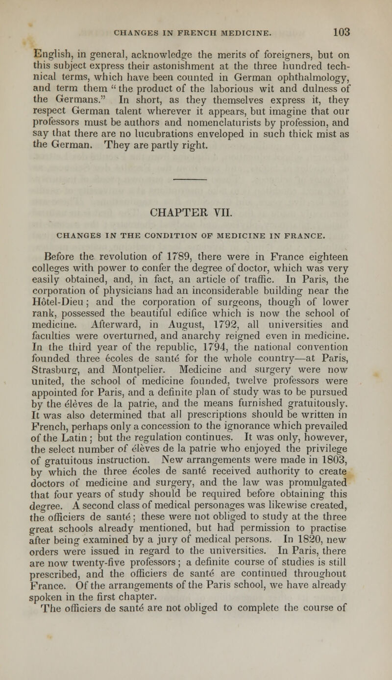 English, in general, acknowledge the merits of foreigners, but on this subject express their astonishment at the three hundred tech- nical terms, which have been counted in German ophthalmology, and term them  the product of the laborious wit and dulness of the Germans. In short, as they themselves express it, they respect German talent wherever it appears, but imagine that our professors must be authors and nomenclaturists by profession, and say that there are no lucubrations enveloped in such thick mist as the German. They are partly right. CHAPTER VII. CHANGES IN THE CONDITION OF MEDICINE IN FRANCE. Before the revolution of 1789, there were in France eighteen colleges with power to confer the degree of doctor, which was very easily obtained, and, in fact, an article of traffic. In Paris, the corporation of physicians had an inconsiderable building near the Hotel-Dieu ; and the corporation of surgeons, though of lower rank, possessed the beautiful edifice which is now the school of medicine. Afterward, in August, 1792, all universities and faculties were overturned, and anarchy reigned even in medicine. In the third year of the republic, 1794, the national convention founded three ecoles de sante for the whole country—at Paris, Strasburg, and Montpelier. Medicine and surgery were now united, the school of medicine founded, twelve professors were appointed for Paris, and a definite plan of study was to be pursued by the eleves de la patrie, and the means furnished gratuitously. It was also determined that all prescriptions should be written in French, perhaps only a concession to the ignorance which prevailed of the Latin ; but the regulation continues. It was only, however, the select number of eleves de la patrie who enjoyed the privilege of gratuitous instruction. New arrangements were made in 1803, by which the three ecoles de sante received authority to create doctors of medicine and surgery, and the law was promulgated that four years of study should be required before obtaining this deo-ree. A second class of medical personages was likewise created, the offlciers de sante; these were not obliged to study at the three great schools already mentioned, but had permission to practise after being examined by a jury of medical persons. In 1820, new orders were issued in regard to the universities. In Paris, there are now twenty-five professors; a definite course of studies is still prescribed, and the offlciers de sante are continued throughout France. Of the arrangements of the Paris school, we have already spoken in the first chapter. The offlciers de sante are not obliged to complete the course of