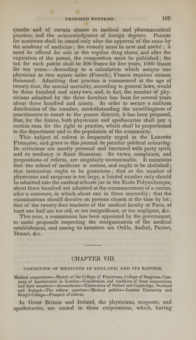 quacks and of certain abuses in medical and pharmaceutical practice, and the acknowledgment of foreign degrees. Patents for nostrums shall be issued only after the approval of the same by the academy of medicine; the remedy must be new and useful; it must be offered for sale at the regular drug stores, and after the expiration of the patent, the composition must be published; the tax for such patent shall be 500 francs for five years, 1000 francs for ten years.—According to a calculation which assigns one physician to two square miles (French), France requires sixteen thousand. Admitting that practice is commenced at the age of twenty-four, the annual mortality, according to general laws, would be three hundred and sixty-two, and, in fact, the number of phy- sicians admitted by the three faculties has been for several years about three hundred and ninety. In order to secure a uniform distribution of the number, notwithstanding the unwillingness of practitioners to resort to the poorer districts, it has been proposed, that, for the future, both physicians and apothecaries shall pay a certain sum for the right to practise, which shall be proportioned to the department and to the population of the community. This subject of reform is frequently urged in the Lancette Franchise, and gives to this journal its peculiar political colouring. Its criticisms are mostly personal and tinctured with party spirit, and its tendency is Saint Simonian. Its views, complaints, and propositions of reform, are singularly unreasonable. It maintains that the school of medicine is useless, and ought to be abolished; that instruction ought to be gratuitous; that as the number of physicians and surgeons is too Targe, a limited number only should be admitted into the medical schools (as in the Ecole Polytechnique, about three hundred are admitted at the commencement of a cursus, after a concours, in which about one in three succeeds); that the examinations should devolve on persons chosen at the time by lot; that of the twenty-four teachers of the medical faculty at Paris, at least one half are too old, or too insignificant, or too negligent, &c. This year, a commission has been appointed by the government, to make proposals respecting the reorganisation of the medical establishment, and among its members are Orflla, Andral, Pariset, Donn£, &c. CHAPTER VIII. CONDITION OF MEDICINE IN ENGLAND, AND ITS REFORM. Medical corporations—Sketch of the College of Physicians, College of Surgeons, Com- pany of Apothecaries in London—Constitution and condition of these corporations and their members—Accoucheurs—Universities of Oxford and Cambridge, Scotland and Ireland—The reform question—Medical politics—London University and King's College—Prospect of reform. In Great Britain and Ireland, the physicians, surgeons, and apothecaries, are united in three corporations, which, having