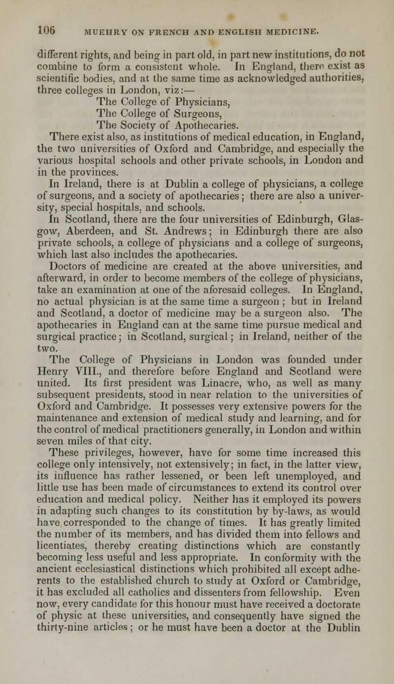 different rights, and being in part old, in part new institutions, do not combine to form a consistent whole. In England, there exist as scientific bodies, and at the same time as acknowledged authorities, three colleges in London, viz:— The College of Physicians, The College of Surgeons, The Society of Apothecaries. There exist also, as institutions of medical education, in England, the two universities of Oxford and Cambridge, and especially the various hospital schools and other private schools, in London and in the provinces. In Ireland, there is at Dublin a college of physicians, a college of surgeons, and a society of apothecaries; there are also a univer- sity, special hospitals, and schools. hi Scotland, there are the four universities of Edinburgh, Glas- gow, Aberdeen, and St. Andrews; in Edinburgh there are also private schools, a college of physicians and a college of surgeons, which last also includes the apothecaries. Doctors of medicine are created at the above universities, and afterward, in order to become members of the college of physicians, take an examination at one of the aforesaid colleges. In England, no actual physician is at the same time a surgeon ; but in Ireland and Scotland, a doctor of medicine may be a surgeon also. The apothecaries in England can at the same time pursue medical and surgical practice; in Scotland, surgical; in Ireland, neither of the two. The College of Physicians in London was founded under Henry VIII., and therefore before England and Scotland were united. Its first president was Lin acre, who, as well as many subsequent presidents, stood in near relation to the universities of Oxford and Cambridge. It possesses very extensive powers for the maintenance and extension of medical study and learning, and for the control of medical practitioners generally, in London and within seven miles of that city. These privileges, however, have for some time increased this college only intensively, not extensively; in fact, in the latter view, its influence has rather lessened, or been left unemployed, and little use has been made of circumstances to extend its control over education and medical policy. Neither has it employed its powers in adapting such changes to its constitution by by-laws, as would have corresponded to the change of times. It has greatly limited the number of its members, and has divided them into fellows and licentiates, thereby creating distinctions which are constantly becoming less useful and less appropriate. In conformity with the ancient ecclesiastical distinctions which prohibited all except adhe- rents to the established church to study at Oxford or Cambridge, it has excluded all catholics and dissenters from fellowship. Even now, every candidate for this honour must have received a doctorate of physic at these universities, and consequently have signed the thirty-nine articles; or he must have been a doctor at the Dublin