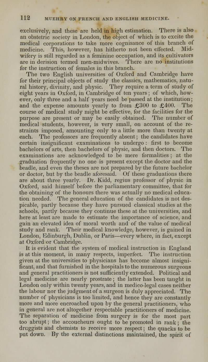 exclusively, and these are held in high estimation. There is also an obstetric society in London, the object of which is to excite the medical corporations to take more cognisance of this branch of medicine. This, however, has hitherto not been effected. Mid- wifery is still regarded as a feminine occupation, and its cultivators are in derision termed men-midwives. There are no institutions for the instruction of females in this branch. The two English universities of Oxford and Cambridge have for their principal objects of study the classics, mathematics, natu- ral history, divinity, and physic. They require a term of study of eight years in Oxford, in Cambridge of ten years; of which, how- ever, only three and a half years need be passed at the institution ; and the expense amounts yearly to from £300 to £400. The course of medical study might be effective, for the facilities for the purpose are present or may be easily obtained. The number of medical students, however, is very small, on account of the re- straints imposed, amounting only to a little more than twenty at each. The professors are frequently absent; the candidates have certain insignificant examinations to undergo : first to become bachelors of arts, then bachelors of physic, and then doctors. The examinations are acknowledged to be mere formalities ; at the graduation frequently no one is present except the doctor and the beadle, and even the theses are not prepared by the future bachelor or doctor, but by the beadle aforesaid. Of these graduations there are about three yearly. Dr. Kidd, regius professor of physic in Oxford, said himself before the parliamentary committee, that for the obtaining of the honours there was actually no medical educa- tion needed. The general education of the candidates is not des- picable, partly because they have pursued classical studies at the schools, partly because they continue these at the universities, and here at least are made to estimate the importance of science, and gain an elevated idea of moral worth and of the value of medical study and rank. Their medical knowledge, however, is gained in London, Edinburgh, Dublin, or Paris—every where, in fact, except at Oxford or Cambridge. It is evident that the system of medical instruction in England is at this moment, in many respects, imperfect. The instruction given at the universities to physicians has become almost insigni- ficant, and that furnished in the hospitals to the numerous surgeons and general practitioners is not sufficiently extended. Political and legal medicine are nearly prostrate; the latter has been taught in London only within twenty years, and in medico-legal cases neither the labour nor the judgment of a surgeon is duly appreciated. The number of physicians is too limited, and hence they are constantly more and more encroached upon by the general practitioners, who in general are not altogether respectable practitioners of medicine. The separation of medicine from surgery is for the most part too abrupt; the accoucheurs ought to be promoted in rank; the druggists and chemists to receive more respect; the quacks to be put down. By the external distinctions maintained, the spirit of