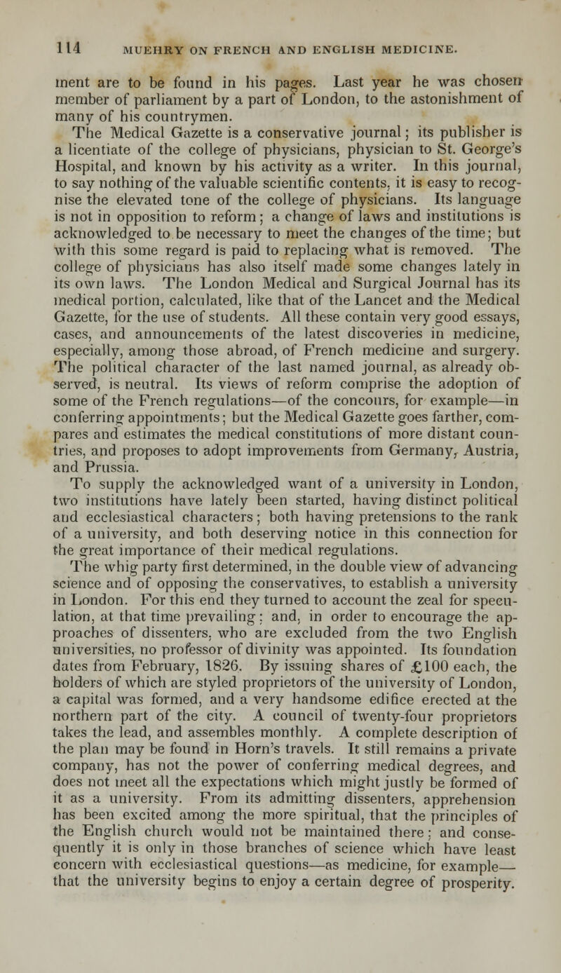 ment are to be found in his pages. Last year he was chosen member of parliament by a part of London, to the astonishment of many of his countrymen. The Medical Gazette is a conservative journal; its publisher is a licentiate of the college of physicians, physician to St. George's Hospital, and known by his activity as a writer. In this journal, to say nothing of the valuable scientific contents, it is easy to recog- nise the elevated tone of the college of physicians. Its language is not in opposition to reform; a change of laws and institutions is acknowledged to be necessary to meet the changes of the time; but with this some regard is paid to replacing what is removed. The college of physicians has also itself made some changes lately in its own laws. The London Medical and Surgical Journal has its medical portion, calculated, like that of the Lancet and the Medical Gazette, for the use of students. All these contain very good essays, cases, and announcements of the latest discoveries in medicine, especially, among those abroad, of French medicine and surgery. The political character of the last named journal, as already ob- served, is neutral. Its views of reform comprise the adoption of some of the French regulations—of the concours, for example—in conferring appointments; but the Medical Gazette goes farther, com- pares and estimates the medical constitutions of more distant coun- tries, and proposes to adopt improvements from Germany^ Austria, and Prussia. To supply the acknowledged want of a university in London, two institutions have lately been started, having distinct political and ecclesiastical characters ; both having pretensions to the rank of a university, and both deserving notice in this connection for the great importance of their medical regulations. The whig party first determined, in the double view of advancing science and of opposing the conservatives, to establish a university in London. For this end they turned to account the zeal for specu- lation, at that time prevailing: and. in order to encourage the ap- proaches of dissenters, who are excluded from the two English universities, no professor of divinity was appointed. Its foundation dates from February, 1826. By issuing shares of £100 each, the holders of which are styled proprietors of the university of London, a capital was formed, and a very handsome edifice erected at the northern part of the city. A council of twenty-four proprietors takes the lead, and assembles monthly. A complete description of the plan may be found in Horn's travels. It still remains a private company, has not the power of conferring medical degrees, and does not meet all the expectations which might justly be formed of it as a university. From its admitting dissenters, apprehension has been excited among the more spiritual, that the principles of the English church would not be maintained there; and conse- quently it is only in those branches of science which have least concern with ecclesiastical questions—as medicine, for example that the university begins to enjoy a certain degree of prosperity.