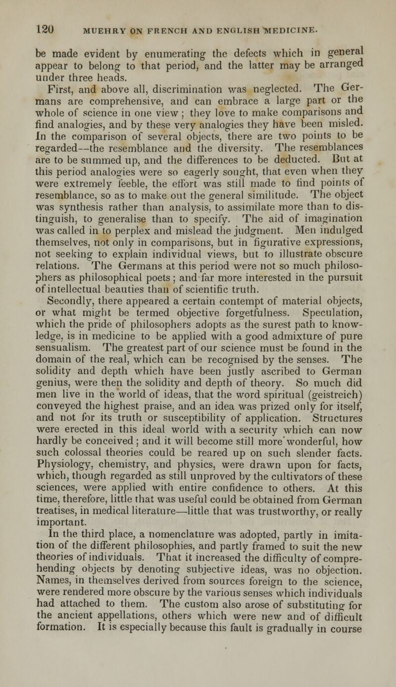 be made evident by enumerating the defects which in general appear to belong to that period, and the latter may be arranged under three heads. First, and above all, discrimination was neglected. The Ger- mans are comprehensive, and can embrace a large part or the whole of science in one view; they love to make comparisons and find analogies, and by these very analogies they have been misled. In the comparison of several objects, there are two points to be regarded—the resemblance and the diversity. The resemblances are to be summed up, and the differences to be deducted. But at this period analogies were so eagerly sought, that even when they were extremely feeble, the effbrr was still made to find points of resemblance, so as to make out the general similitude. The object was synthesis rather than analysis, to assimilate more than to dis- tinguish, to generalise than to specify. The aid of imagination was called in to perplex and mislead the judgment. Men indulged themselves, not only in comparisons, but in figurative expressions, not seeking to explain individual views, but to illustrate obscure relations. The Germans at this period were not so much philoso- phers as philosophical poets; and far more interested in the pursuit of intellectual beauties than of scientific truth. Secondly, there appeared a certain contempt of material objects, or what might be termed objective forgetfulness. Speculation, which the pride of philosophers adopts as the surest path to know- ledge, is in medicine to be applied with a good admixture of pure sensualism. The greatest part of our science must be found in the domain of the real, which can be recognised by the senses. The solidity and depth which have been justly ascribed to German genius, were then the solidity and depth of theory. So much did men live in the world of ideas, that the word spiritual (geistreich) conveyed the highest praise, and an idea was prized only for itself, and not for its truth or susceptibility of application. Structures were erected in this ideal world with a security which can now hardly be conceived; and it will become still more'wonderful, how such colossal theories could be reared up on such slender facts. Physiology, chemistry, and physics, were drawn upon for facts, which, though regarded as still unproved by the cultivators of these sciences, were applied with entire confidence to others. At this time, therefore, little that was useful could be obtained from German treatises, in medical literature—little that was trustworthy, or really important. In the third place, a nomenclature was adopted, partly in imita- tion of the different philosophies, and partly framed to suit the new theories of individuals. That it increased the difficulty of compre- hending objects by denoting subjective ideas, was no objection. Names, in themselves derived from sources foreign to the science, were rendered more obscure by the various senses which individuals had attached to them. The custom also arose of substituting for the ancient appellations, others which were new and of difficult formation. It is especially because this fault is gradually in course