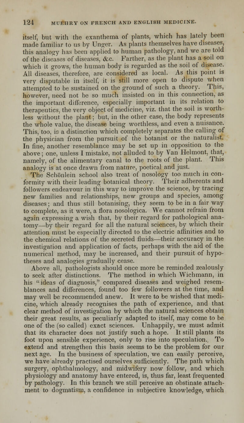 itself, but with the exanthema of plants, which has lately been made familiar to us by linger. As plants themselves have diseases, this analogy has been applied to human pathology, and we are told of the diseases of diseases, &c. Farther, as the plant has a soil on which it grows, the human body is regarded as the soil of disease. All diseases, therefore, are considered as local. As this point is very disputable in itself, it is still more open to dispute when attempted to be sustained on the ground of such a theory. This, however, need not be so much insisted on in this connection, as the important difference, especially important in its relation to therapeutics, the very object of medicine, viz. that the soil is worth- less without, the plant; but, in the other case, the body represents the whole value, the disease being worthless, and even a nuisance. This, too, is a distinction which completely separates the calling of the physician from the pursuit of the botanist or the naturalist. In fine, another resemblance may be set up in opposition to the above; one, unless I mistake, not alluded to by Van Helmont, that, namely, of the alimentary canal to the roots of the plant. This analogy is at once drawn from nature, poetical and just. The Schonlein school also treat of nosology too much in con- formity with their leading botanical theory. Their adherents and followers endeavour in this way to improve the science, by tracing new families and relationships, new groups and species, among diseases; and thus still botanising, they seem to be in a fair way to complete, as it were, a flora nosologica. We cannot refrain from again expressing a wish that, by their regard for pathological ana- tomy—by their regard for all the natural sciences, by which their attention must be especially directed to the electric affinities and to the chemical relations of the secreted fluids—their accuracy in the investigation and application of facts, perhaps with the aid of the numerical method, may be increased, and their pursuit of hypo- theses and analogies gradually cease. Above all, pathologists should once more be reminded zealously to seek after distinctions. The method in which Wichmann, in his  ideas of diagnosis, compared diseases and weighed resem- blances and differences, found too few followers at the time, and may well be recommended anew. It were to be wished that medi- cine, which already recognises the path of experience, and that clear method of investigation by which the natural sciences obtain their great results, as peculiarly adapted to itself, may come to be one of the (so called) exact sciences. Unhappily, we must admit that its character does not justify such a hope. It still plants its foot upon sensible experience, only to rise into speculation. To extend and strengthen this basis seems to be the problem for our next age. In the business of speculation, we can easily perceive, we have already practised ourselves sufficiently. The path which surgery, ophthalmology, and midwifery now follow, and which physiology and anatomy have entered, is, thus far, least frequented by pathology. In this branch we still perceive an obstinate attach- ment to dogmatism, a confidence in subjective knowledge, which