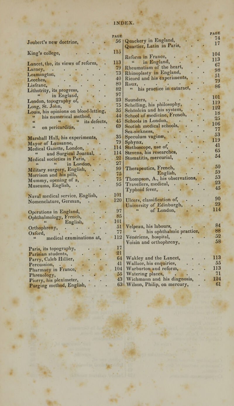 Joubert's new doctrine, King's college, Lancet, the, its views of reform, Larney, Leamington, Leeches, Lisfranc, Lithotrity, its progress,  in England, London, topography of, Long, St. John, Louis, his opinions on blood-letting,  his numerical method, «   its defects  on pericarditis, Marshall Hall, his experiments, Mayor of Lausanne, Medical Gazette, London,  and Surgical Journal, Medical societies in Paris, »  in London, Military surgery, English, . Morrison and his pills, Mummy, opening of a, Museums, English, . Naval medical service, English, Nomenclature, German, Operations in England, Ophthalmology, French,  English, Orthophreny, Oxford, . ...  medical examinations at Paris, its topography, Parisian students, Parry, Caleb Hillier, Percussion, . Pharmacy in France, Phrenology, Piorry, his pleximeter, Purging method, English, PAGE 56 115 113 79 73 40 80 82 97 23 75 35 44 45 69 35 79 114 114 21 27 99 75 75 95 101 120 97 85 101 51 77 112 17 21 64 41 104 55 43 63 Quackery in England, Quartier, Latin in Paris, Reform in France, .  in England, Rheumatism of the heart, Rhinoplasty in England, Ricord and his experiments, Roux, .  his practice in cataract, Saunders, Schelling, his philosophy, SchOnlein and his system, School of medicine, French, Schools in London, Scotish medical schools. Sea-sickness, . Speculum vaginae, Sphynx, Stethoscope, use of, Stevens, his researches, Stomatitis, mercurial, Therapeutics, French,  English, Thompson, A., his observations, Travellers, medical, . Typhoid fever, Ulcers, classification of, University of Edinburgh,  of London, Velpeau, his labours,  his ophthalmic practice, Vene'riens, hospital, Voisin and orthophreny, Wakley and the Lancet, Wallace, his enquiries, Warburlon and reform, Watering places, Wichmann and his diagnosis, Wilson, Philip, on mercury, PAGE 74 17 104 113 67 98 51 79 86 101 119 122 18 25 106 77 53 119 41 65 54 50 59 53 23 45 90 29 114 84 88 52 58 113 55 113 71 124 61