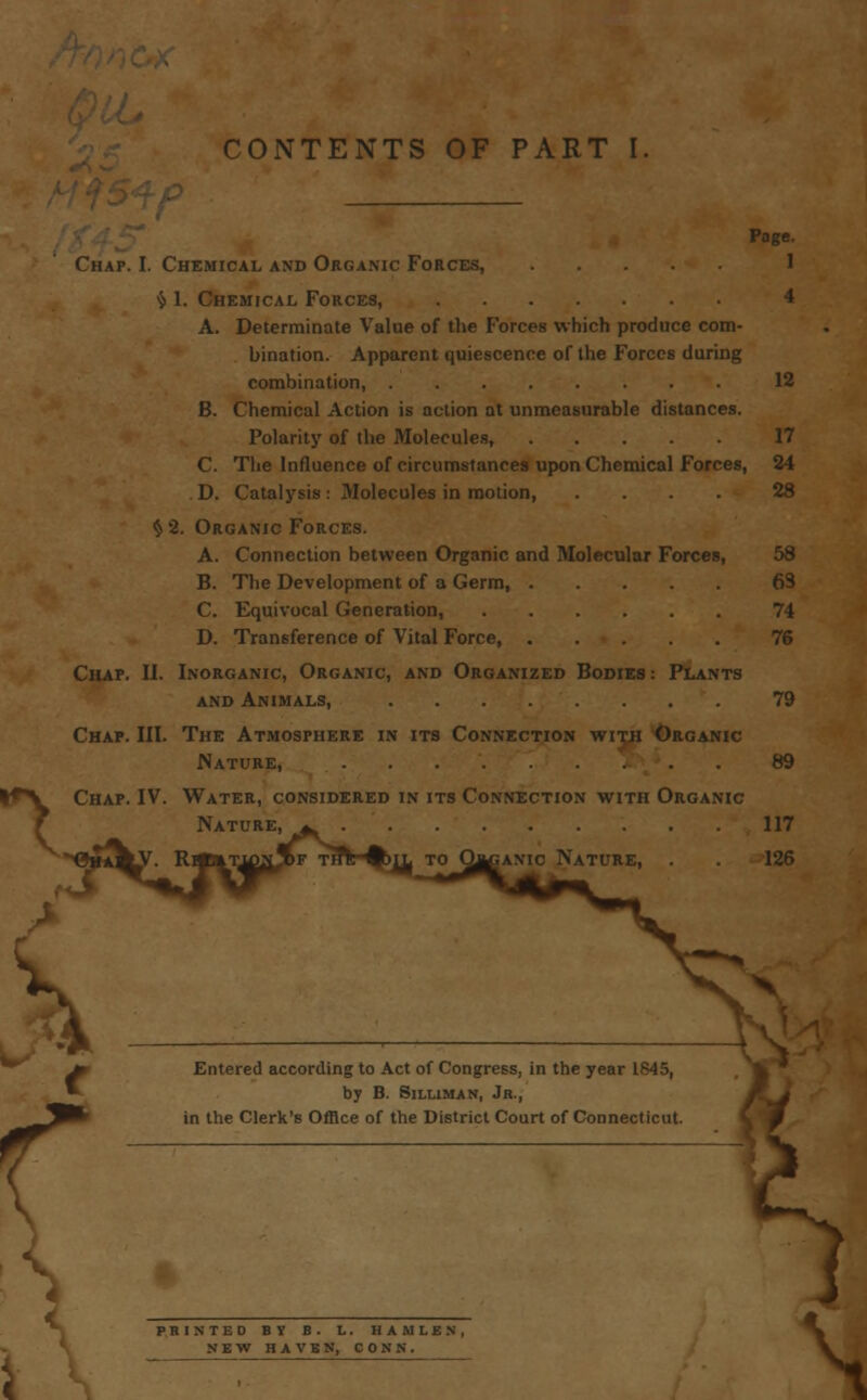 CONTENTS OF PART I Page. Chap. I. Chemical and Organic Forces, 1 $ 1. Chemical Forces, 4 A. Determinate Value of the Forces which produce com- bination. Apparent quiescence of the Forces during combination, 12 B. Chemical Action is action at unmeasurable distances. Polarity of the Molecules, 17 C. The Influence of circumstances upon Chemical Forces, 24 D. Catalysis: Molecules in motion, .... 28 $2. Organic Forces. A. Connection between Organic and Molecular Forces, 58 B. The Development of a Germ, 63 C. Equivocal Generation, 74 D. Transference of Vital Force, 76 Chap. II. Inorganic, Organic, and Organized Bodies: Plants and Animals, 79 Chap. III. The Atmosphere in its Connection with Organic Nature, 89 l*V Chap. IV. Water, considered in its Connection with Organic Nature, *^ 117 T to Obcamc Nature, 126 Entered according to Act of Congress, in the year 1845, by B. Siluman, Jr., in the Clerk's Office of the District Court of Connecticut. s PRINTED BY B. L. HAJULEN, NEW HAVEN, CONN. \