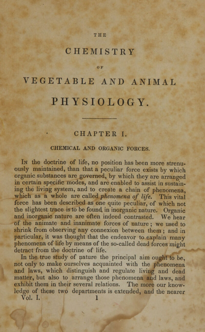 THE CHEMISTRY OF VEGETABLE AND ANIMAL PHYSIOLOGY. CHAPTER I. CHEMICAL AND ORGANIC FORCES. In the doctrine of life, no position has been more strenu- ously maintained, than that a peculiar force exists by which organic substances are governed, by which they are arranged in certain specific modes, and are enabled to assist in sustain- ing the living system, and to create a chain of phenomena, which as a whole are called phenomena of life. This vital force has been described as one quite peculiar, of which not the slightest trace is to be found in inorganic nature. Organic and inorganic nature are often indeed contrasted. We hear of the animate and inanimate forces of nature; we used to shrink from observing any connexion between them ; and in particular, it was thought that the endeavor to explain many phenomena of life by means of the so-called dead forces might detract from the doctrine of life. In the true study of nature the principal aim ought to be, not only to make ourselves acquainted with the phenomena and laws, which distinguish and regulate living and dead matter, but also to arrange those phenomena and laws, and exhibit them in their several relations. The more our know- ledge of these two departments is extended, and the nearer