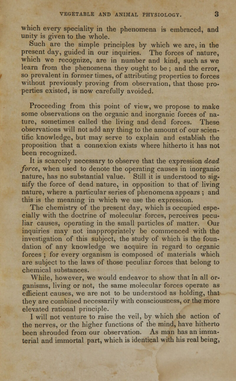 which every speciality in the phenomena is embraced, and unity is given to the whole. Such are the simple principles by which we are, in the present day, guided in our inquiries. The forces of nature, which we recognize, are in number and kind, such as we learn from the phenomena they ought to be ; and the error, so prevalent in former times, of attributing properties to forces without previously proving from observation, that those pro- perties existed, is now carefully avoided. Proceeding from this point of view, we propose to make some observations on the organic and inorganic forces of na- ture, sometimes called the living and dead forces. These observations will not add any thing to the amount of our scien- tific knowledge, but may serve to explain and establish the proposition that a connexion exists where hitherto it has not been recognized. It is scarcely necessary to observe that the expression dead force, when used to denote the operating causes in inorganic nature, has no substantial value. Still it is understood to sig- nify the force of dead nature, in opposition to that of living nature, where a particular series of phenomena appears ; and this is the meaning in which we use the expression. The chemistry of the present day, which is occupied espe- cially with the doctrine of molecular forces, perceives pecu- liar causes, operating in the small particles of matter. Our inquiries may not inappropriately be commenced with the investigation of this subject, the study of which is the foun- dation of any knowledge we acquire in regard to organic forces ; for every organism is composed of materials which are subject to the laws of those peculiar forces that belong to chemical substances. While, however, we would endeavor to show that in all or- ganisms, living or not, the same molecular forces operate as efficient causes, we are not to be understood as holding, that they are combined necessarily with consciousness, or the more elevated rational principle. I will not venture to raise the veil, by which the action of the nerves, or the higher functions of the mind, have hitherto been shrouded from our observation. As man has an imma- terial and immortal part, which is identical with his real being,