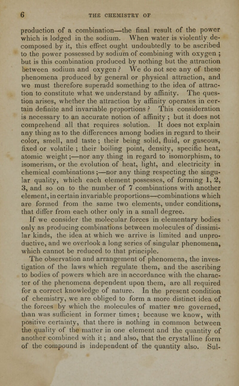 production of a combination—the final result of the power which is lodged in the sodium. When water is violently de- composed by it, this effect ought undoubtedly to be ascribed to the power possessed by sodium of combining with oxygen ; but is this combination produced by nothing but the attraction between sodium and oxygen ? We do not see any of these phenomena produced by general or physical attraction, and we must therefore superadd something to the idea of attrac- tion to constitute what we understand by affinity. The ques- tion arises, whether the attraction by affinity operates in cer- tain definite and invariable proportions ? This consideration is necessary to an accurate notion of affinity; but it does not comprehend all that requires solution. It does not explain any thing as to the differences among bodies in regard to their color, smell, and taste ; their being solid, fluid, or gaseous, fixed or volatile ; their boiling point, density, specific heat, atomic weight;—nor any thing in regard to isomorphism, to isomerism, or the evolution of heat, light, and electricity in chemical combinations;—nor any thing respecting the singu- lar quality, which each element possesses, of forming 1, 2, 3, and so on to the number of 7 combinations with another element, in certain invariable proportions—combinations which are formed from the same two elements, under conditions, that differ from each other only in a small degree. If we consider the molecular forces in elementary bodies only as producing combinations between molecules of dissimi- lar kinds, the idea at which we arrive is limited and unpro- ductive, and we overlook a long series of singular phenomena, which cannot be reduced to that principle. The observation and arrangement of phenomena, the inves- tigation of the laws which regulate them, and the ascribing to bodies of powers which are in accordance with the charac- ter of the phenomena dependent upon them, are all required for a correct knowledge of nature. In the present condition of chemistry, we are obliged to form a more distinct idea of the forces by which the molecules of matter are governed, than was sufficient in former times; because we know, with positive certainty, that there is nothing in common between the quality of the matter in one element and the quantity of another combined with it; and also, that the crystalline form of the compound is independent of the quantity also. Sul-