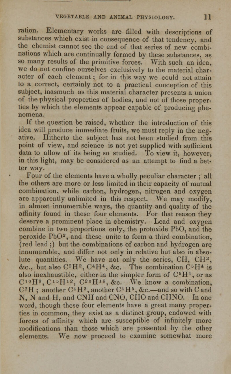 ration. Elementary works are filled with descriptions of substances which exist in consequence of that tendency, and the chemist cannot see the end of that series of new combi- nations which are continually formed by these substances, as so many results of the primitive forces. With such an idea, we do not confine ourselves exclusively to the material char- acter of each element; for in this way we could not attain to a correct, certainly not to a practical conception of this subject, inasmuch as this material character presents a union of the physical properties of bodies, and not of those proper- ties by which the elements appear capable of producing phe- nomena. If the question be raised, whether the introduction of this idea will produce immediate fruits, we must reply in the neg- ative. Hitherto the subject has not been studied from this point of view, and science is not yet supplied with sufficient data to allow of its being so studied. To view it, however, in this light, may be considered as an attempt to find a bet- ter way. Four of the elements have a wholly peculiar character ; all the others are more or less limited in their capacity of mutual combination, while carbon, hydrogen, nitrogen and oxygen are apparently unlimited in this respect. We may modify, in almost innumerable ways, the quantity and quality of the affinity found in these four elements. For that reason they deserve a prominent place in chemistry. Lead and oxygen combine in two proportions only, the protoxide PbO, and the peroxide PbO2, and these unite to form a third combination, (red lead ;) but the combinations of carbon and hydrogen are innumerable, and differ not only in relative but also in abso- lute quantities. We have not only the series, CH, CH2, &c, but also C2H2, OH4, &c. The combination C5H4 is also inexhaustible, either in the simpler form of C5H4, or as C,0H8, C15H12, C20H16,&c. We know a combination, C2H ; another OH3, another C4H5, &c.—and so with C and N, N and H, and CNH and CNO, CHO and CHNO. In one word, though these four elements have a great many proper- ties in common, they exist as a distinct group, endowed with forces of affinity which are susceptible of infinitely more modifications than those which are presented by the other elements. We now proceed to examine somewhat more