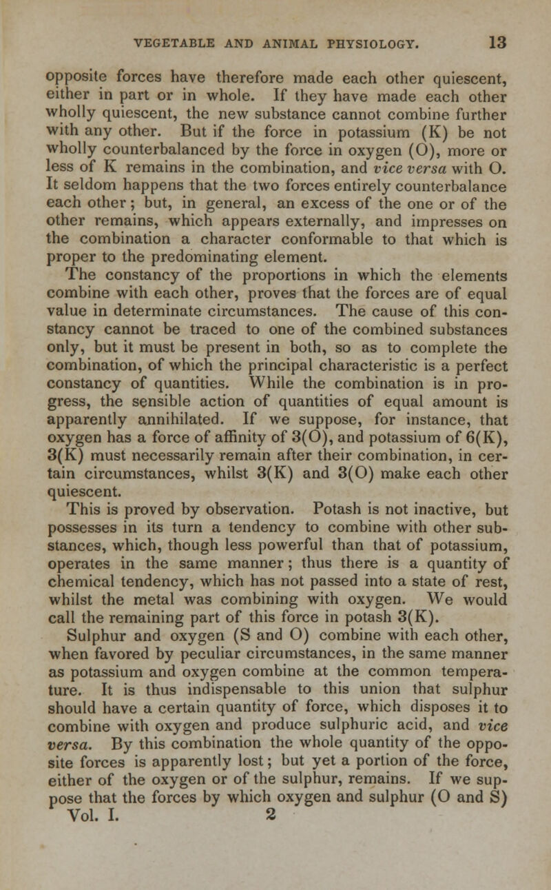 opposite forces have therefore made each other quiescent, either in part or in whole. If they have made each other wholly quiescent, the new substance cannot combine further with any other. But if the force in potassium (K) be not wholly counterbalanced by the force in oxygen (O), more or less of K remains in the combination, and vice versa with O. It seldom happens that the two forces entirely counterbalance each other; but, in general, an excess of the one or of the other remains, which appears externally, and impresses on the combination a character conformable to that which is proper to the predominating element. The constancy of the proportions in which the elements combine with each other, proves that the forces are of equal value in determinate circumstances. The cause of this con- stancy cannot be traced to one of the combined substances only, but it must be present in both, so as to complete the combination, of which the principal characteristic is a perfect constancy of quantities. While the combination is in pro- gress, the sensible action of quantities of equal amount is apparently annihilated. If we suppose, for instance, that oxygen has a force of affinity of 3(0), and potassium of 6(K), 3(K) must necessarily remain after their combination, in cer- tain circumstances, whilst 3(K) and 3(0) make each other quiescent. This is proved by observation. Potash is not inactive, but possesses in its turn a tendency to combine with other sub- stances, which, though less powerful than that of potassium, operates in the same manner; thus there is a quantity of chemical tendency, which has not passed into a state of rest, whilst the metal was combining with oxygen. We would call the remaining part of this force in potash 3(K). Sulphur and oxygen (S and O) combine with each other, when favored by peculiar circumstances, in the same manner as potassium and oxygen combine at the common tempera- ture. It is thus indispensable to this union that sulphur should have a certain quantity of force, which disposes it to combine with oxygen and produce sulphuric acid, and vice versa. By this combination the whole quantity of the oppo- site forces is apparently lost; but yet a portion of the force, either of the oxygen or of the sulphur, remains. If we sup- pose that the forces by which oxygen and sulphur (O and S) Vol. I. 2