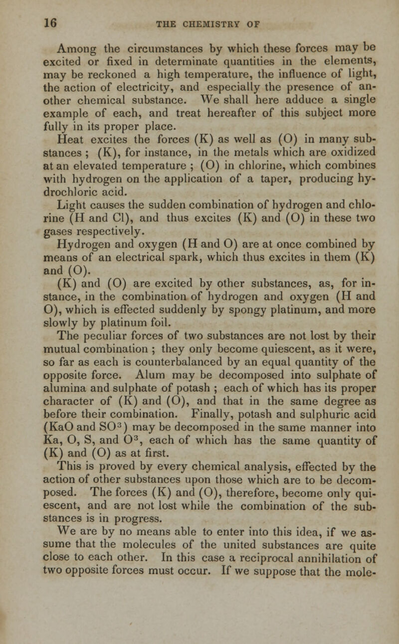 Among the circumstances by which these forces may be excited or fixed in determinate quantities in the elements, may be reckoned a high temperature, the influence of light, the action of electricity, and especially the presence of an- other chemical substance. We shall here adduce a single example of each, and treat hereafter of this subject more fully in its proper place. Heat excites the forces (K) as well as (O) in many sub- stances ; (K), for instance, in the metals which are oxidized at an elevated temperature ; (O) in chlorine, which combines with hydrogen on the application of a taper, producing hy- drochloric acid. Light causes the sudden combination of hydrogen and chlo- rine (H and CI), and thus excites (K) and (O) in these two gases respectively. Hydrogen and oxygen (H and O) are at once combined by means of an electrical spark, which thus excites in them (K) and (O). (K) and (O) are excited by other substances, as, for in- stance, in the combination of hydrogen and oxygen (H and O), which is effected suddenly by spongy platinum, and more slowly by platinum foil. The peculiar forces of two substances are not lost by their mutual combination ; they only become quiescent, as it were, so far as each is counterbalanced by an equal quantity of the opposite force. Alum may be decomposed into sulphate of alumina and sulphate of potash ; each of which has its proper character of (K) and (O), and that in the same degree as before their combination. Finally, potash and sulphuric acid (KaO and SO3) may be decomposed in the same manner into Ka, O, S, and O3, each of which has the same quantity of (K) and (O) as at first. This is proved by every chemical analysis, effected by the action of other substances upon those which are to be decom- posed. The forces (K) and (O), therefore, become only qui- escent, and are not lost while the combination of the sub- stances is in progress. We are by no means able to enter into this idea, if we as- sume that the molecules of the united substances are quite close to each other. In this case a reciprocal annihilation of two opposite forces must occur. If we suppose that the mole-