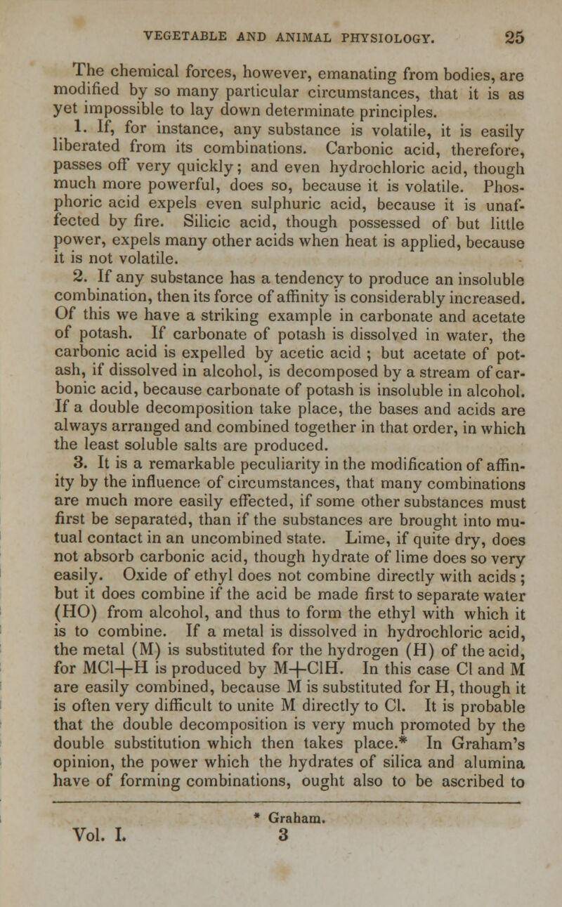 The chemical forces, however, emanating from bodies, are modified by so many particular circumstances, that it is as yet impossible to lay down determinate principles. 1. If, for instance, any substance is volatile, it is easily liberated from its combinations. Carbonic acid, therefore, passes off very quickly; and even hydrochloric acid, though much more powerful, does so, because it is volatile. Phos- phoric acid expels even sulphuric acid, because it is unaf- fected by fire. Silicic acid, though possessed of but little power, expels many other acids when heat is applied, because it is not volatile. 2. If any substance has a tendency to produce an insoluble combination, then its force of affinity is considerably increased. Of this we have a striking example in carbonate and acetate of potash. If carbonate of potash is dissolved in water, the carbonic acid is expelled by acetic acid ; but acetate of pot- ash, if dissolved in alcohol, is decomposed by a stream of car- bonic acid, because carbonate of potash is insoluble in alcohol. If a double decomposition take place, the bases and acids are always arranged and combined together in that order, in which the least soluble salts are produced. 3. It is a remarkable peculiarity in the modification of affin- ity by the influence of circumstances, that many combinations are much more easily effected, if some other substances must first be separated, than if the substances are brought into mu- tual contact in an uncombined state. Lime, if quite dry, does not absorb carbonic acid, though hydrate of lime does so very easily. Oxide of ethyl does not combine directly with acids ; but it does combine if the acid be made first to separate water (HO) from alcohol, and thus to form the ethyl with which it is to combine. If a metal is dissolved in hydrochloric acid, the metal (M) is substituted for the hydrogen (H) of the acid, for MC1-L-H is produced by M+CIH. In this case CI and M are easily combined, because M is substituted for H, though it is often very difficult to unite M directly to CI. It is probable that the double decomposition is very much promoted by the double substitution which then takes place.* In Graham's opinion, the power which the hydrates of silica and alumina have of forming combinations, ought also to be ascribed to * Graham.