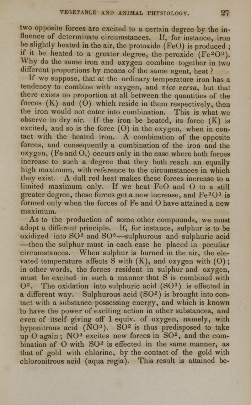 two opposite forces are excited to a certain degree by the in- fluence of determinate circumstances. If, for instance, iron be slightly heated in the air, the protoxide (FeO) is produced ; if it be heated to a greater degree, the peroxide (Fe203). Why do the same iron and oxygen combine together in two different proportions by means of the same agent, heat ? If we suppose, that at the ordinary temperature iron has a tendency to combine with oxygen, and vice versa, but that there exists no proportion at all between the quantities of the forces (K) and (O) which reside in them respectively, then the iron would not enter into combination. This is what we observe in dry air. If the iron be heated, its force (K) is excited, and so is the force (O) in the oxygen, when in con- tact with the heated iron. A combination of the opposite forces, and consequently a combination of the iron and the oxygen, (Fe and O,) occurs only in the case where both forces increase to such a degree that they both reach an equally high maximum, with reference to the circumstances in which they exist. A dull red heat makes these forces increase to a limited maximum only. If we heat FeO and O to a still greater degree, these forces get a new increase, and Fe203 is formed only when the forces of Fe and O have attained a new maximum. As to the production of some other compounds, we must adopt a different principle. If, for instance, sulphur is to be oxidized into SO2 and SO3—sulphurous and sulphuric acid —then the sulphur must in each case be placed in peculiar circumstances. When sulphur is burned in the air, the ele- vated temperature affects S with (K), and oxygen with (O); in other words, the forces resident in sulphur and oxygen, must be excited in such a manner that S is combined with O2. The oxidation into sulphuric acid (SO3) is effected in a different way. Sulphurous acid (SO2) is brought into con- tact with a substance possessing energy, and which is known lo have the power of exciting action in other substances, and even of itself giving off 1 equiv. of oxygen, namely, with hyponitrous acid (NO3). SO2 is thus predisposed to take up O again; NO3 excites new forces in SO2, and the com- bination of O with SO2 is effected in the same manner, as that of gold with chlorine, by the contact of the gold with chloronitrous acid (aqua regia). This result is attained be-