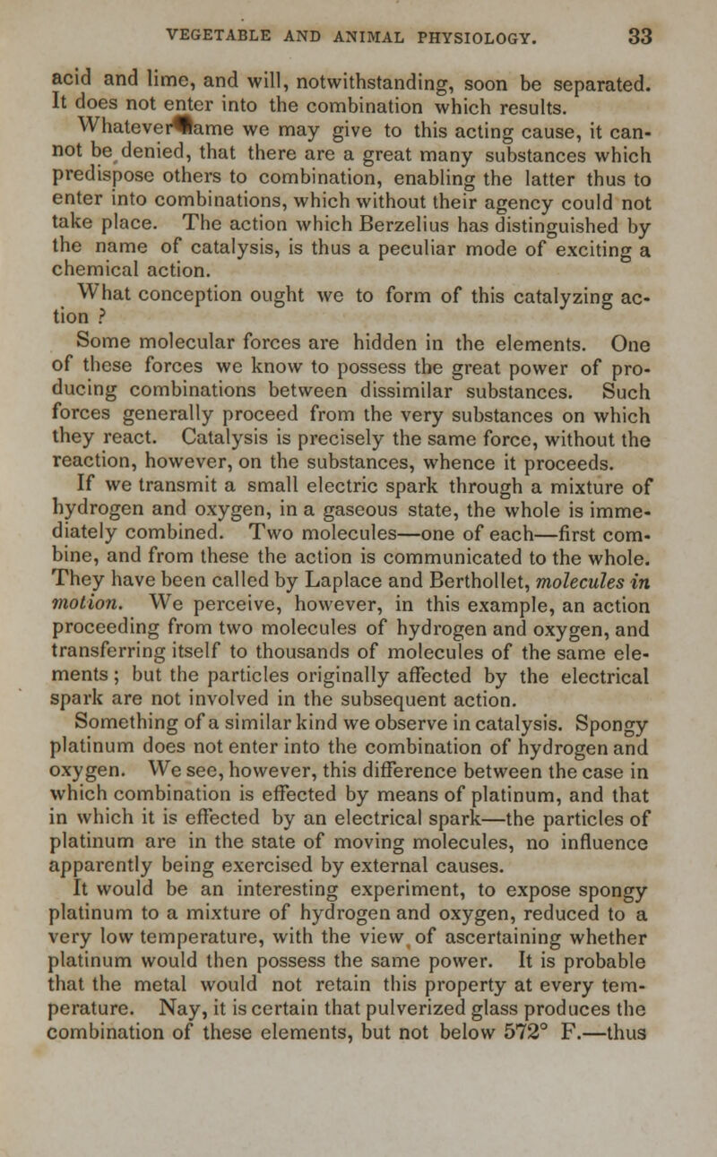 acid and lime, and will, notwithstanding, soon be separated. It does not enter into the combination which results. Whatevei^lame we may give to this acting cause, it can- not be denied, that there are a great many substances which predispose others to combination, enabling the latter thus to enter into combinations, which without their agency could not take place. The action which Berzelius has distinguished by the name of catalysis, is thus a peculiar mode of exciting a chemical action. What conception ought we to form of this catalyzing ac- tion ? Some molecular forces are hidden in the elements. One of these forces we know to possess the great power of pro- ducing combinations between dissimilar substances. Such forces generally proceed from the very substances on which they react. Catalysis is precisely the same force, without the reaction, however, on the substances, whence it proceeds. If we transmit a small electric spark through a mixture of hydrogen and oxygen, in a gaseous state, the whole is imme- diately combined. Two molecules—one of each—first com- bine, and from these the action is communicated to the whole. They have been called by Laplace and Berthollet, molecules in motion. We perceive, however, in this example, an action proceeding from two molecules of hydrogen and oxygen, and transferring itself to thousands of molecules of the same ele- ments ; but the particles originally affected by the electrical spark are not involved in the subsequent action. Something of a similar kind we observe in catalysis. Spongy platinum does not enter into the combination of hydrogen and oxygen. We see, however, this difference between the case in which combination is effected by means of platinum, and that in which it is effected by an electrical spark—the particles of platinum are in the state of moving molecules, no influence apparently being exercised by external causes. It would be an interesting experiment, to expose spongy platinum to a mixture of hydrogen and oxygen, reduced to a very low temperature, with the view of ascertaining whether platinum would then possess the same power. It is probable that the metal would not retain this property at every tem- perature. Nay, it is certain that pulverized glass produces the combination of these elements, but not below 572° F.—thus