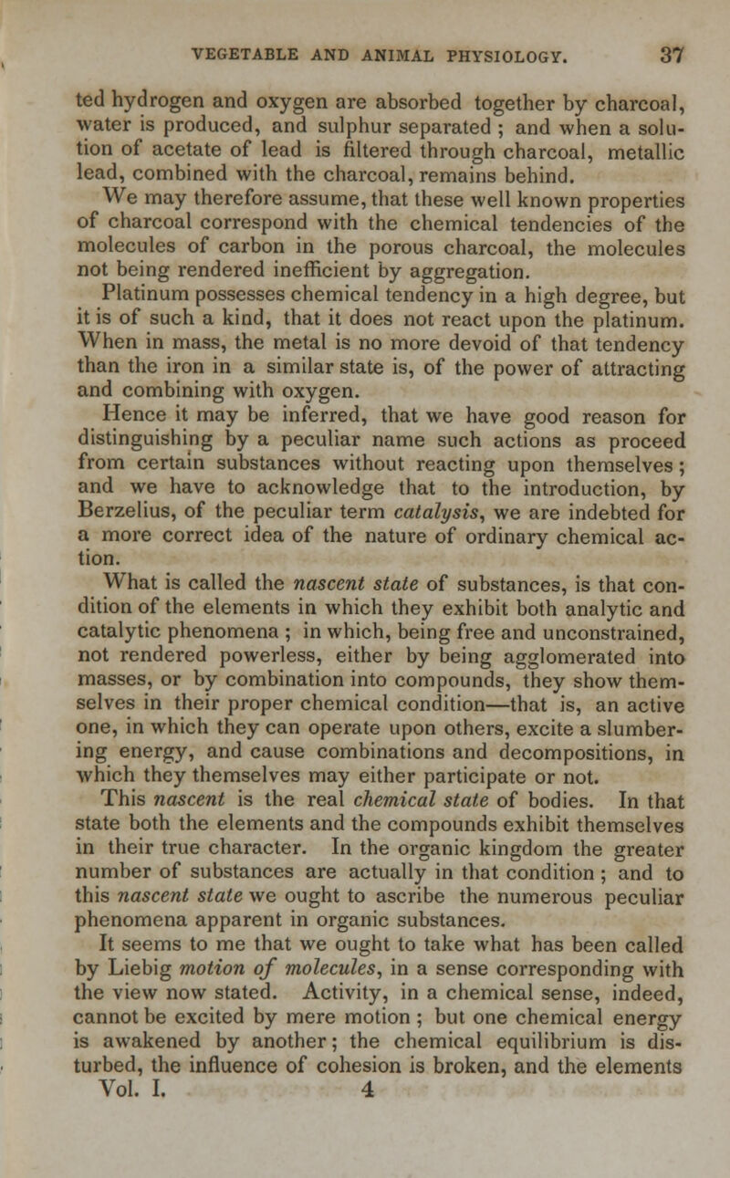 ted hydrogen and oxygen are absorbed together by charcoal, water is produced, and sulphur separated ; and when a solu- tion of acetate of lead is filtered through charcoal, metallic lead, combined with the charcoal, remains behind. We may therefore assume, that these well known properties of charcoal correspond with the chemical tendencies of the molecules of carbon in the porous charcoal, the molecules not being rendered inefficient by aggregation. Platinum possesses chemical tendency in a high degree, but it is of such a kind, that it does not react upon the platinum. When in mass, the metal is no more devoid of that tendency than the iron in a similar state is, of the power of attracting and combining with oxygen. Hence it may be inferred, that we have good reason for distinguishing by a peculiar name such actions as proceed from certain substances without reacting upon themselves; and we have to acknowledge that to the introduction, by Berzelius, of the peculiar term catalysis, we are indebted for a more correct idea of the nature of ordinary chemical ac- tion. What is called the nascent state of substances, is that con- dition of the elements in which they exhibit both analytic and catalytic phenomena ; in which, being free and unconstrained, not rendered powerless, either by being agglomerated into masses, or by combination into compounds, they show them- selves in their proper chemical condition—that is, an active one, in which they can operate upon others, excite a slumber- ing energy, and cause combinations and decompositions, in which they themselves may either participate or not. This nascent is the real chemical state of bodies. In that state both the elements and the compounds exhibit themselves in their true character. In the organic kingdom the greater number of substances are actually in that condition ; and to this nascent state we ought to ascribe the numerous peculiar phenomena apparent in organic substances. It seems to me that we ought to take what has been called by Liebig motion of molecules, in a sense corresponding with the view now stated. Activity, in a chemical sense, indeed, cannot be excited by mere motion ; but one chemical energy is awakened by another; the chemical equilibrium is dis- turbed, the influence of cohesion is broken, and the elements