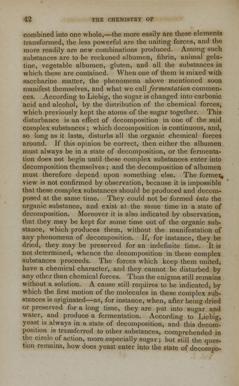 combined into one whole,—the more easily are these elements transformed, the less powerful are the uniting forces, and the more readily are new combinations produced. Among such substances are to be reckoned albumen, fibrin, animal gela- tine, vegetable albumen, gluten, and all the substances in which these are contained. When one of them is mixed with saccharine matter, the phenomena above mentioned soon manifest themselves, and what we call fermentation commen- ces. According to Liebig, the sugar is changed into carbonic acid and alcohol, by the distribution of the chemical forces, which previously kept the atoms of the sugar together. This disturbance is an effect of decomposition in one of the said complex substances ; which decomposition is continuous, and, so long as it lasts, disturbs all the organic chemical forces around. If this opinion be correct, then either the albumen must always be in a state of decomposition, or the fermenta- tion does not begin until these complex substances enter into decomposition themselves ; and the decomposition of albumen must therefore depend upon something else. The former* view is not confirmed by observation, because it is impossible that these complex substances should be produced and decom- posed at the same time. They could not be formed i?ito the organic substance, and exist at the same time in a state of decomposition. Moreover it is also indicated by observation, that they may be kept for some time out of the organic sub- stance, which produces them, without the manifestation of any phenomena of decomposition. If, for instance, they be dried, they may be preserved for an indefinite time. It is not determined, whence the decomposition in these complex substances proceeds. The forces which keep them united, have a chemical character, and they cannot be disturbed by any other than chemical forces. Thus the enigma still remains without a solution. A cause still requires to be indicated, by which the first motion of the molecules in these complex sub- stances is originated—as, for instance, when, after being dried or preserved for a long time, they are put into sugar and water, and produce a fermentation. According to Liebig, yeast is always in a state of decomposition, and this decom- position is transferred to other substances, comprehended in the circle of action, more especially sugar ; but still the ques- tion remains, how does yeast enter into the state of decompo-