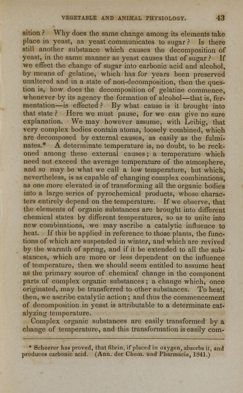 sition ? Why does the same change among its elements take place in yeast, as yeast communicates to sugar ? Is there still another substance which causes the decomposition of yeast, in the same manner as yeast causes that of sugar ? If we effect the change of sugar into carbonic acid and alcohol, by means of gelatine, which has for years been preserved unaltered and in a state of non-decomposition, then the ques- tion is, how does the decomposition of gelatine commence, whenever by its agency the formation of alcohol—that is, fer- mentation—is effected ? By what cause is it brought into that state ? Here we must pause, for we can give no sure explanation. We may however assume, with Leibig, that very complex bodies contain atoms, loosely combined, which are decomposed by external causes, as easily as the fulmi- nates.* A determinate temperature is, no doubt, to be reck- oned among these external causes; a temperature which need not exceed the average temperature of the atmosphere, and so may be what we call a low temperature, but which, nevertheless, is as capable of changing complex combinations, as one more elevated is of transforming all the organic bodies into a large series of pyrochemical products, whose charac- ters entirely depend on the temperature. If we observe, that the elements of organic substances are brought into different chemical states by different temperatures, so as to unite into new combinations, we may ascribe a catalytic influence to heat. If this be applied in reference to those plants, the func- tions of which are suspended in winter, and which are revived by the warmth of spring, and if it be extended to all the sub- stances, which are more or less dependent on the influence of temperature, then we should seem entitled to assume heat as the primary source of chemical' change in the component parts of complex organic substances; a change which, once originated, may be transferred to other substances. To heat, then, we ascribe catalytic action; and thus the commencement of decomposition in yeast is attributable to a determinate cat- alyzing temperature. Complex organic substances are easily transformed by a change of temperature, and this transformation is easily com- * Scheerer has proved, that fibrin, if placed in oxygen, absorbs it, and produces carbonic acid. (Ann. der Chem. und Pharmacie, 1841.)