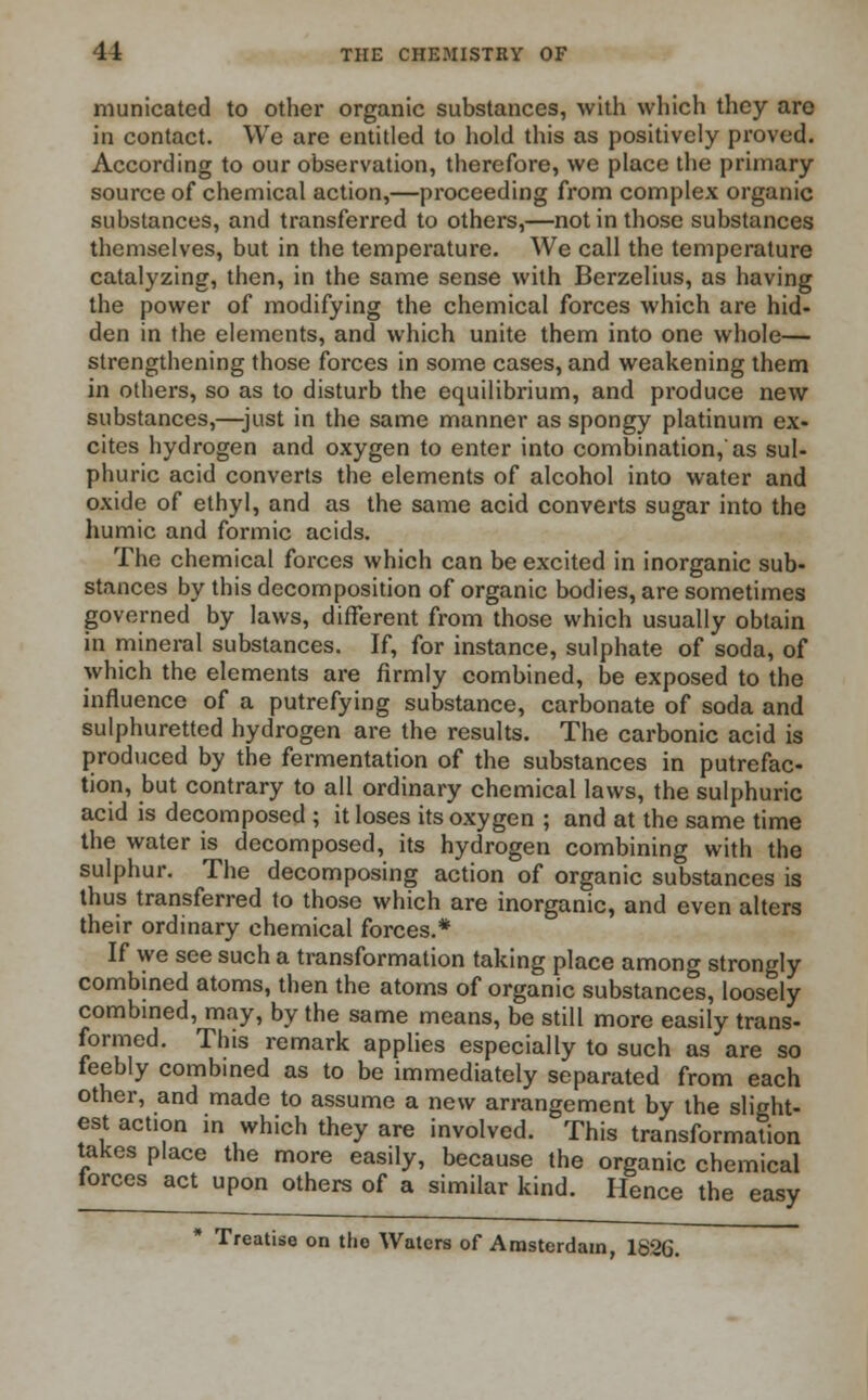 municated to other organic substances, with which they are in contact. We are entitled to hold this as positively proved. According to our observation, therefore, we place the primary- source of chemical action,—proceeding from complex organic substances, and transferred to others,—not in those substances themselves, but in the temperature. We call the temperature catalyzing, then, in the same sense with Berzelius, as having the power of modifying the chemical forces which are hid- den in the elements, and which unite them into one whole— strengthening those forces in some cases, and weakening them in others, so as to disturb the equilibrium, and produce new substances,—just in the same manner as spongy platinum ex- cites hydrogen and oxygen to enter into combination,'as sul- phuric acid converts the elements of alcohol into water and oxide of ethyl, and as the same acid converts sugar into the humic and formic acids. The chemical forces which can be excited in inorganic sub- stances by this decomposition of organic bodies, are sometimes governed by laws, different from those which usually obtain in mineral substances. If, for instance, sulphate of soda, of which the elements are firmly combined, be exposed to the influence of a putrefying substance, carbonate of soda and sulphuretted hydrogen are the results. The carbonic acid is produced by the fermentation of the substances in putrefac- tion, but contrary to all ordinary chemical laws, the sulphuric acid is decomposed ; it loses its oxygen ; and at the same time the water is decomposed, its hydrogen combining with the sulphur. The decomposing action of organic substances is thus transferred to those which are inorganic, and even alters their ordinary chemical forces.* If we see such a transformation taking place among strongly combined atoms, then the atoms of organic substances, loosely combined, may, by the same means, be still more easily trans- formed. This remark applies especially to such as are so feebly combined as to be immediately separated from each other, and made to assume a new arrangement by the slight- est action in which they are involved. This transformation takes place the more easily, because the organic chemical forces act upon others of a similar kind. Hence the easy * Treatise on the Waters of Amsterdam, 1826.