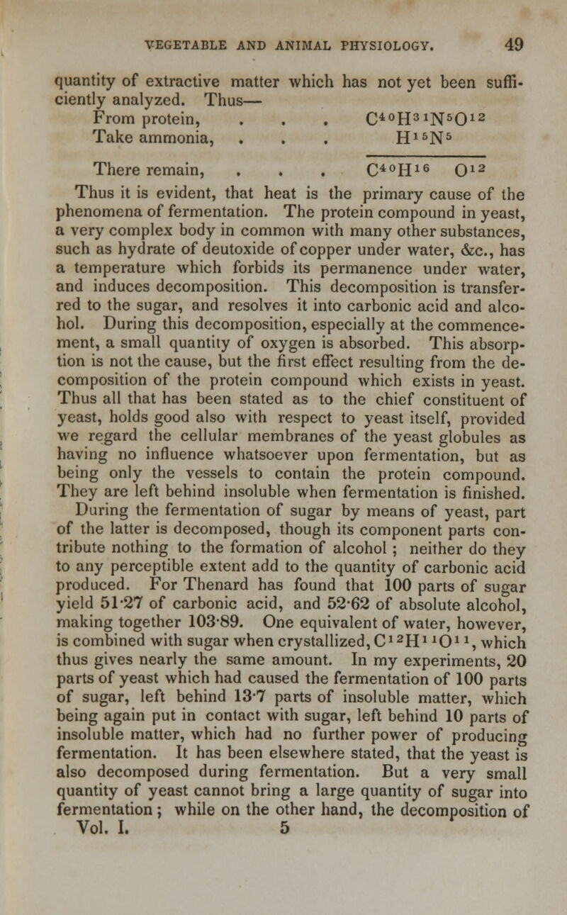 quantity of extractive matter which has not yet been suffi- ciently analyzed. Thus— From protein, . . . O°H31N5012 Take ammonia, . . . H15N5 There remain, . . . O0H16 O12 Thus it is evident, that heat is the primary cause of the phenomena of fermentation. The protein compound in yeast, a very complex body in common with many other substances, such as hydrate of deutoxide of copper under water, &c, has a temperature which forbids its permanence under water, and induces decomposition. This decomposition is transfer- red to the sugar, and resolves it into carbonic acid and alco- hol. During this decomposition, especially at the commence- ment, a small quantity of oxygen is absorbed. This absorp- tion is not the cause, but the first effect resulting from the de- composition of the protein compound which exists in yeast. Thus all that has been stated as to the chief constituent of yeast, holds good also with respect to yeast itself, provided we regard the cellular membranes of the yeast globules as having no influence whatsoever upon fermentation, but as being only the vessels to contain the protein compound. They are left behind insoluble when fermentation is finished. During the fermentation of sugar by means of yeast, part of the latter is decomposed, though its component parts con- tribute nothing to the formation of alcohol; neither do they to any perceptible extent add to the quantity of carbonic acid produced. For Thenard has found that 100 parts of sugar yield 51-27 of carbonic acid, and 52-62 of absolute alcohol, making together 103-89. One equivalent of water, however, is combined with sugar when crystallized, C12HJ101*, which thus gives nearly the same amount. In my experiments, 20 parts of yeast which had caused the fermentation of 100 parts of sugar, left behind 13*7 parts of insoluble matter, which being again put in contact with sugar, left behind 10 parts of insoluble matter, which had no further power of producing fermentation. It has been elsewhere stated, that the yeast is also decomposed during fermentation. But a very small quantity of yeast cannot bring a large quantity of sugar into fermentation; while on the other hand, the decomposition of