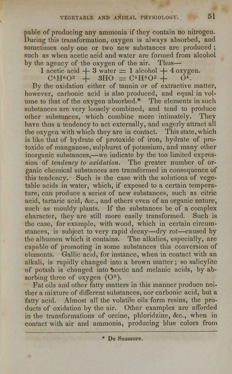 pable of producing any ammonia if they contain no nitrogen. During this transformation, oxygen is always absorbed, and sometimes only one or two new substances are produced ; such as when acetic acid and water are formed from alcohol by the agency of the oxygen of the air. Thus— 1 acetic acid -j- 3 water = 1 alcohol -j- 4 oxygen. OH602 -f- 3H0 = C4H602 -j- O. By the oxidation either of tannin or of extractive matter, however, carbonic acid is also produced, and equal in vol- ume to that of the oxygen absorbed.* The elements in such substances are very loosely combined, and tend to produce other substances, which combine more intimately. They have thus a tendency to act externally, and eagerly attract all the oxygen with which they are in contact. This state, which is like that of hydrate of protoxide of iron, hydrate of pro- toxide of manganese, sulphuret of potassium, and many other inorganic substances,—we indicate by the too limited expres- sion of tendency to oxidation. The greater number of or- ganic chemical substances are transformed in consequence of this tendency. Such is the case with the solutions of vege- table acids in water, which, if exposed to a certain tempera- ture, can produce a series of new substances, such as citric acid, tartaric acid, &c, and others even of an organic nature, such as mouldy plants. If the substances be of a complex character, they are still more easily transformed. Such is the case, for example, with wood, which in certain circum- stances, is subject to very rapid decay—dry rot—caused by the albumen which it contains. The alkalies, especially, are capable of promoting in some substances this conversion of elements. Gallic acid, for instance, when in contact with an alkali, is rapidly changed into a brown matter; so salicylite of potash is changed into Acetic and melanic acids, by ab- sorbing three of oxygen (O3). Fat oils and other fatty matters in this manner produce nei- ther a mixture of different substances, nor carbonic acid, but a fatty acid. Almost all the volatile oils form resins, the pro- ducts of oxidation by the air. Other examples are afforded in the transformations of orcine, phloridzine, &c, when in contact with air and ammonia, producing blue colors from * De Saussure.