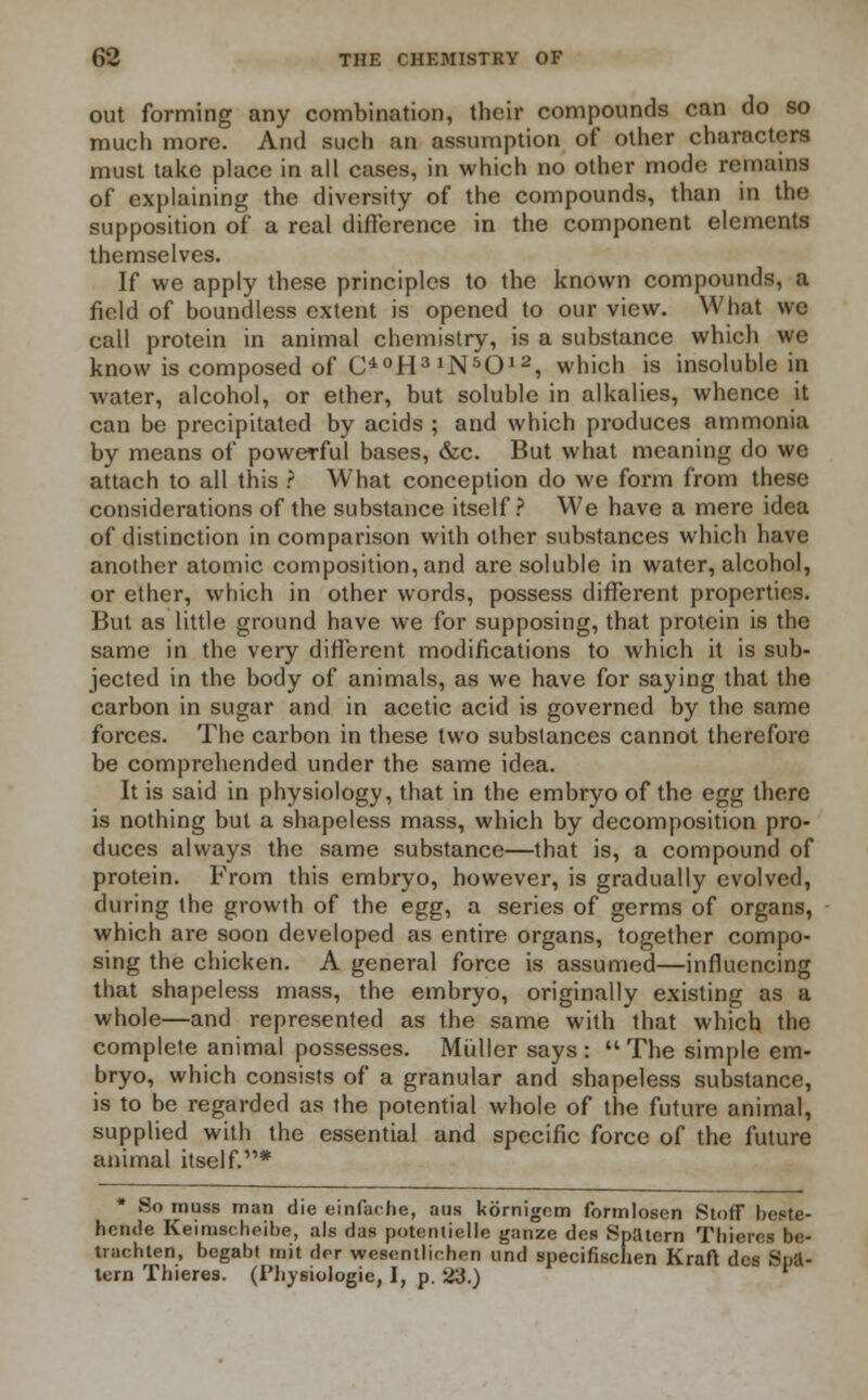 out forming any combination, their compounds can do so much more. And such an assumption of other characters must take place in all cases, in which no other mode remains of explaining the diversity of the compounds, than in the supposition of a real difference in the component elements themselves. If we apply these principles to the known compounds, a field of boundless extent is opened to our view. What we call protein in animal chemistry, is a substance which we know is composed of O°H31N5012, which is insoluble in water, alcohol, or ether, but soluble in alkalies, whence it can be precipitated by acids ; and which produces ammonia by means of powerful bases, &c. But what meaning do we attach to all this ? What conception do we form from these considerations of the substance itself? We have a mere idea of distinction in comparison with other substances which have another atomic composition, and are soluble in water, alcohol, or ether, which in other words, possess different properties. But as little ground have we for supposing, that protein is the same in the very different modifications to which it is sub- jected in the body of animals, as we have for saying that the carbon in sugar and in acetic acid is governed by the same forces. The carbon in these two substances cannot therefore be comprehended under the same idea. It is said in physiology, that in the embryo of the egg there is nothing but a shapeless mass, which by decomposition pro- duces always the same substance—that is, a compound of protein. From this embryo, however, is gradually evolved, during the growth of the egg, a series of germs of organs, which are soon developed as entire organs, together compo- sing the chicken. A general force is assumed—influencing that shapeless mass, the embryo, originally existing as a whole—and represented as the same with that which the complete animal possesses. Miillersays:  The simple em- bryo, which consists of a granular and shapeless substance, is to be regarded as the potential whole of the future animal, supplied with the essential and specific force of the future animal itself.* * So muss man die einfaohe, aus kornigom formlosen Stoff bestc- hcruie Keimscheibe, als das potentielle ganze des Spatern Thieves be- trachten, begabt mit drr wesentlichen und specifischen Kraft des Soft- tern Thieres. (Physiologie, I, p. 23.) '