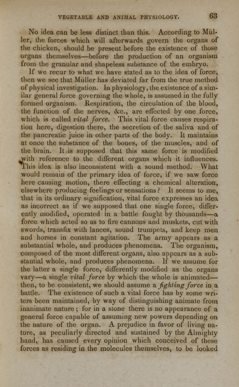 No idea can be less distinct than this. According to Mul- ler, the forces which will afterwards govern the organs of the chicken, should be present before the existence of those organs themselves—before the production of an organism from the granular and shapeless substance of the embryo. If we recur to what we have stated as to the idea of force, then we see that Miilier has deviated far from the true method of physical investigation. In physiology, the existence of a sim- ilar general force governing the whole, is assumed in the fully formed organism. Respiration, the circulation of the blood, the function of the nerves, &c, are effected by one force, which is called vital force. This vital force causes respira- tion here, digestion there, the secretion of the saliva and of the pancreatic juice in other parts of the body. It maintains at once the substance of the bones, of the muscles, and of the brain. It is supposed that this same force is modified ^yith reference to the different organs which it influences. This idea is also inconsistent with a sound method. What would remain of the primary idea of force, if we saw force here causing motion, there effecting a chemical alteration, elsewhere producing feelings or sensations ? It seems to me, that in its ordinary signification, vital force expresses an idea as incorrect as if we supposed that one single force, differ- ently modified, operated in a battle fought by thousands—a force which acted so as to fire cannons and muskets, cut with swords, transfix with lances, sound trumpets, and keep men and horses in constant agitation. The army appears as a substantial whole, and produces phenomena. The organism, composed of the most different organs, also appears as a sub- stantial whole, and produces phenomena. If we assume for the latter a single force, differently modified as the organs vary—a single vital force by which the whole is animated— then, to be consistent, we should assume a. fighting force in a battle. The existence of such a vital force has by some wri- ters been maintained, by way of distinguishing animate from inanimate nature; for in a stone there is no appearance of a general force capable of assuming new powers depending on the nature of the organ. A prejudice in favor of living na- ture, as peculiarly directed and sustained by the Almighty hand, has caused every opinion which conceived of these forces as residing in the molecules themselves, to be looked