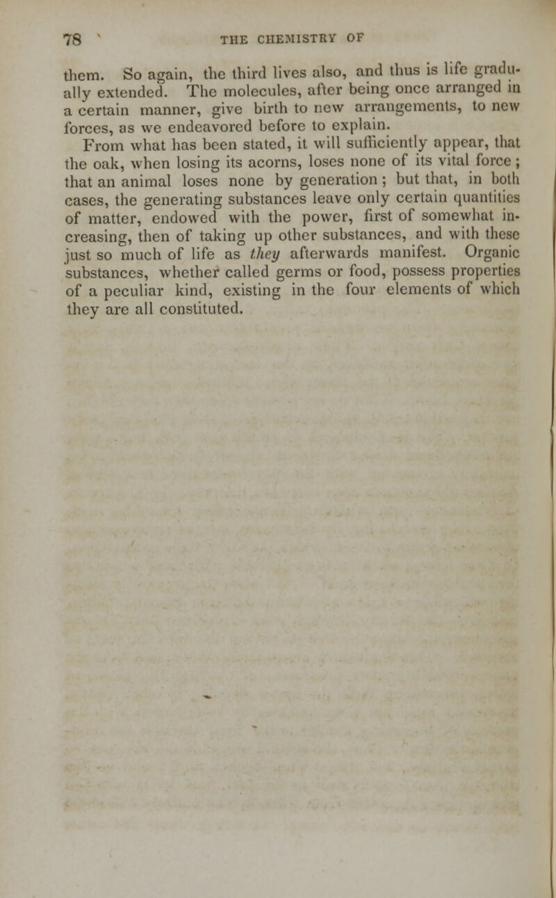 them. So again, the third lives also, and thus is life gradu- ally extended. The molecules, after being once arranged in a certain manner, give birth to new arrangements, to new forces, as we endeavored before to explain. From what has been stated, it will sufficiently appear, that the oak, when losing its acorns, loses none of its vital force; that an animal loses none by generation; but that, in both cases, the generating substances leave only certain quantities of matter, endowed with the power, first of somewhat in- creasing, then of taking up other substances, and with these just so much of life as they afterwards manifest. Organic substances, whether called germs or food, possess properties of a peculiar kind, existing in the four elements of which they are all constituted.