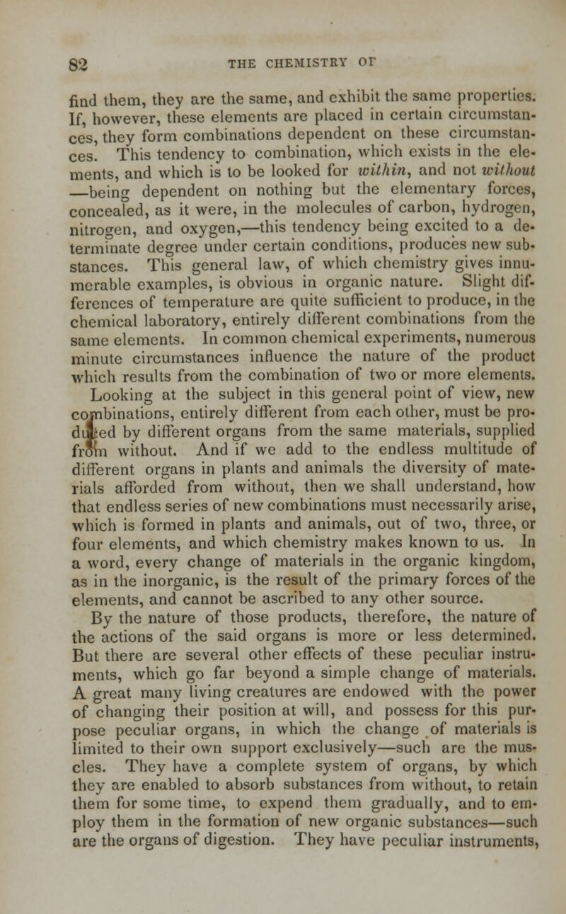 find them, they are the same, and exhibit the same properties. If, however, these elements are placed in certain circumstan- ces, they form combinations dependent on these circumstan- ces. This tendency to combination, which exists in the ele- ments, and which is to be looked for within, and not without being dependent on nothing but the elementary forces, concealed, as it were, in the molecules of carbon, hydrogen, nitrogen, and oxygen,—this tendency being excited to a de- terminate degree under certain conditions, produces new sub- stances. This general law, of which chemistry gives innu- merable examples, is obvious in organic nature. Slight dif- ferences of temperature are quite sufficient to produce, in the chemical laboratory, entirely different combinations from the same elements. In common chemical experiments, numerous minute circumstances influence the nature of the product which results from the combination of two or more elements. Looking at the subject in this general point of view, new combinations, entirely different from each other, must be pro- duced by different organs from the same materials, supplied from without. And if we add to the endless multitude of different organs in plants and animals the diversity of mate- rials afforded from without, then we shall understand, how that endless series of new combinations must necessarily arise, which is formed in plants and animals, out of two, three, or four elements, and which chemistry makes known to us. In a word, every change of materials in the organic kingdom, as in the inorganic, is the result of the primary forces of the elements, and cannot be ascribed to any other source. By the nature of those products, therefore, the nature of the actions of the said organs is more or less determined. But there are several other effects of these peculiar instru- ments, which go far beyond a simple change of materials. A great many living creatures are endowed with the power of changing their position at will, and possess for this pur- pose peculiar organs, in which the change of materials is limited to their own support exclusively—such are the mus- cles. They have a complete system of organs, by which they are enabled to absorb substances from without, to retain them for some time, to expend them gradually, and to em- ploy them in the formation of new organic substances—such are the organs of digestion. They have peculiar instruments,