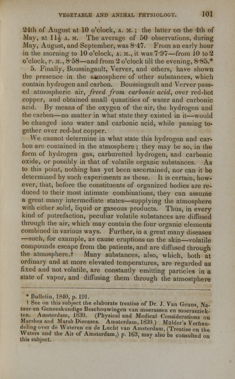 2 1th of August at 10 o'clock, a. m. ; the latter on the 4th of May, at lljjr a. m. The average of 50 observations, during May, August, and September, was 8-47. From an early hour in the morning to 10 o'clock, A. M., it was 7-97—from 10 to 2 o'clock, p. m., 8-58—and from 2 o'clock till the evening, 885.* 5. Finally, Boussingault, Verver, and others, have shown the presence in the atmosphere of other substances, which contain hydrogen and carbon. Boussingault and Verver pass- ed atmospheric air, freed from carbonic acid, over red-hot copper, and obtained small quantities of water and carbonic acid. By means of the oxygen of the air, the hydrogen and tlu: carbon—no matter in what state they existed in it—would be changed into water and carbonic acid, while passing to- gether over red-hot copper. We cannot determine in what state this hydrogen and car- bon are contained in the atmosphere ; they may be so, in the form of hydrogen gas, carburetted hydrogen, and carbonic oxide, or possibly in that of volatile organic substances. As to this point, nothing has yet been ascertained, nor can it be determined by such experiments as these. It is certain, how- ever, that, before the constituents of organized bodies are re- duced to their most intimate combinations, they can assume a great many intermediate states—supplying the atmosphere with either solid, liquid or gaseous products. Thus, in every kind of putrefaction, peculiar volatile substances are diffused through the air, which may contain the four organic elements combined in various ways. Further, in a great many diseases —such, for example, as cause eruptions on the skin—volatile compounds escape from the patients, and are diffused through the atmosphere.t Many substances, also, which, both at ordinary and at more elevated temperatures, are regarded as fixed and not volatile, are constantly emitting particles in a state of vapor, and diffusing them through the atmostphere •Bulletin, 1840, p. 191. t See on this subject the elaborate treatise of Dr. J. Van Geuns Na- tuur-en Geneeskundige Beschouwingen van moerassen en moerasziek- ten. Amsterdam, 1839. (Physical and Medical Considerations on Marshes and Marsh Diseases. Amsterdam, 1839.) Mulder's Verhan- deling over de Wateren en de Lucht van Amsterdam, (Treatise on the Waters and the Air of Amsterdam,) p. 163, may also be consulted on this subject.