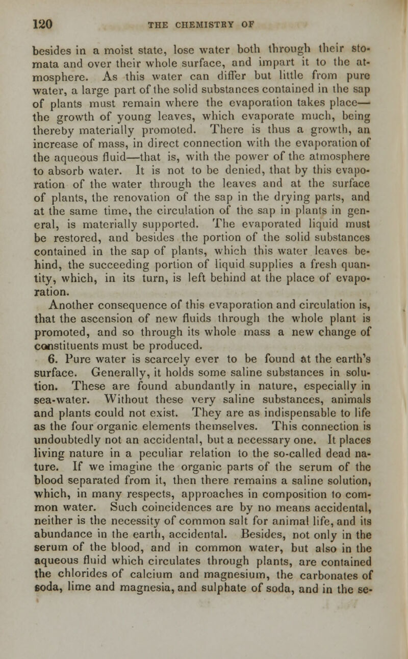 besides in a moist state, lose water both through their sto- mata and over their whole surface, and impart it to the at- mosphere. As this water can differ but little from pure water, a large part of the solid substances contained in the sap of plants must remain where the evaporation takes place— the growth of young leaves, which evaporate much, heing thereby materially promoted. There is thus a growth, an increase of mass, in direct connection with the evaporation of the aqueous fluid—that is, with the power of the atmosphere to absorb water. It is not to be denied, that by this evapo- ration of the water through the leaves and at the surface of plants, the renovation of the sap in the drying parts, and at the same time, the circulation of the sap in plants in gen- eral, is materially supported. The evaporated liquid must be restored, and besides the portion of the solid substances contained in the sap of plants, which this water leaves be- hind, the succeeding portion of liquid supplies a fresh quan- tity, which, in its turn, is left behind at the place of evapo- ration. Another consequence of this evaporation and circulation is, that the ascension of new fluids through the whole plant is promoted, and so through its whole mass a new change of constituents must be produced. 6. Pure water is scarcely ever to be found at the earth's surface. Generally, it holds some saline substances in solu- tion. These are found abundantly in nature, especially in sea-water. Without these very saline substances, animals and plants could not exist. They are as indispensable to life as the four organic elements themselves. This connection is undoubtedly not an accidental, but a necessary one. It places living nature in a peculiar relation to the so-called dead na- ture. If we imagine the organic parts of the serum of the blood separated from it, then there remains a saline solution, which, in many respects, approaches in composition to com- mon water. Such coincidences are by no means accidental, neither is the necessity of common salt for animal life, and its abundance in the earth, accidental. Besides, not only in the serum of the blood, and in common water, but also in the aqueous fluid which circulates through plants, are contained the chlorides of calcium and magnesium, the carbonates of soda, lime and magnesia, and sulphate of soda, and in the se-