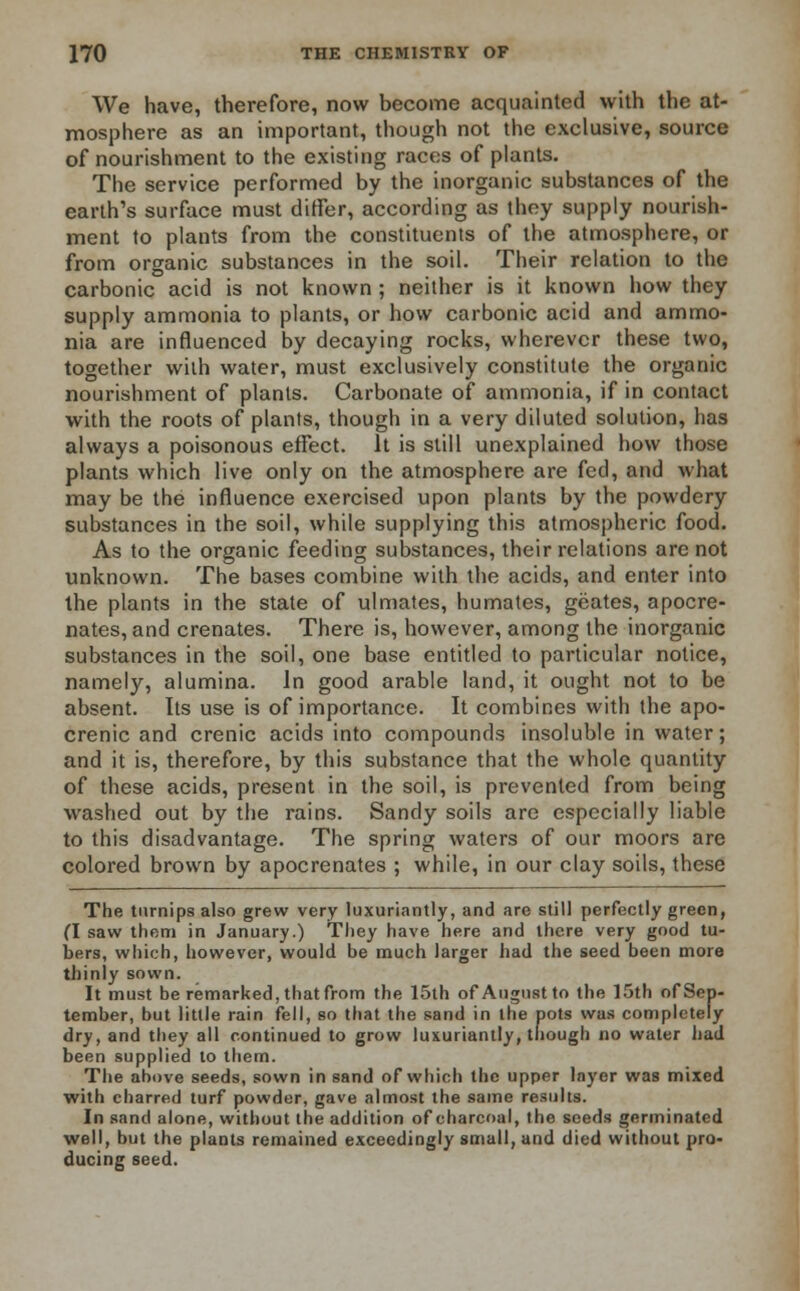 We have, therefore, now become acquainted with the at- mosphere as an important, though not the exclusive, source of nourishment to the existing races of plants. The service performed by the inorganic substances of the earth's surface must differ, according as they supply nourish- ment to plants from the constituents of the atmosphere, or from organic substances in the soil. Their relation to the carbonic acid is not known ; neither is it known how they supply ammonia to plants, or how carbonic acid and ammo- nia are influenced by decaying rocks, wherever these two, together with water, must exclusively constitute the organic nourishment of plants. Carbonate of ammonia, if in contact with the roots of plants, though in a very diluted solution, has always a poisonous effect. It is still unexplained how those plants which live only on the atmosphere are fed, and what may be the influence exercised upon plants by the powdery substances in the soil, while supplying this atmospheric food. As to the organic feeding substances, their relations are not unknown. The bases combine with the acids, and enter into the plants in the state of ulmates, humates, geates, apocre- nates, and crenates. There is, however, among the inorganic substances in the soil, one base entitled to particular notice, namely, alumina. In good arable land, it ought not to be absent. Its use is of importance. It combines with the apo- crenic and crenic acids into compounds insoluble in water; and it is, therefore, by this substance that the whole quantity of these acids, present in the soil, is prevented from being washed out by the rains. Sandy soils are especially liable to this disadvantage. The spring waters of our moors are colored brown by apocrenates ; while, in our clay soils, these The turnips also grew very luxuriantly, and are still perfectly green, (I saw them in January.) They have here and there very good tu- bers, which, however, would be much larger had the seed been more thinly sown. It must be remarked, that from the 15th of August to the 15th of Sep- tember, but little rain fell, so that the sand in the pots was completely dry, and they all continued to grow luxuriantly, though no water had been supplied to them. The above seeds, sown in sand of which the upper layer was mixed with charred turf powder, gave almost the same results. In sand alone, without the addition of charcoal, the seeds germinated well, but the plants remained exceedingly small, and died without pro- ducing seed.