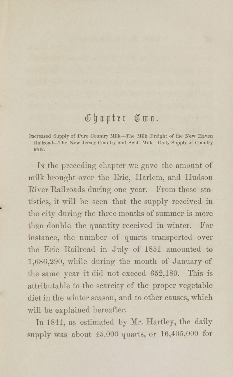 Increased Supply of Pure Country Milk—The Milk freight of the New Haven Railroad—The New Jersey Country and Swill Milk—Daily Supply of Country MUk. In the preceding chapter we gave the amount of milk brought over the Erie, Harlem, and Hudson River Railroads during one year. From those sta- tistics, it will be seen that the supply received in the city during the three months of summer is more than double the quantity received in winter. For instance, the number of quarts transported over the Erie Railroad in July of 1851 amounted to 1,686,290, while during the month of January of the same year it did not exceed 652,180. This is attributable to the scarcity of the proper vegetable diet in the winter season, and to other causes, which will be explained hereafter. In 1811, as estimated by Mr. Hartley, the daily supply was about 45,000 quarts, or 16,405,000 for