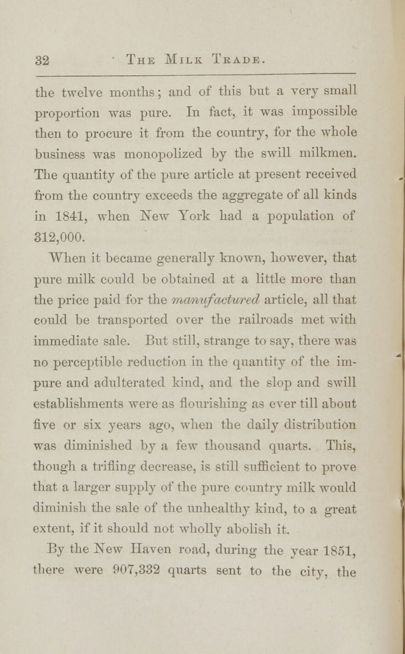 the twelve months; and of this but a very small proportion was pure. In fact, it was impossible then to procure it from the country, for the whole business was monopolized by the swill milkmen. The quantity of the pure article at present received from the country exceeds the aggregate of all kinds in 1841, when New York had a population of 312,000. When it became generally known, however, that pure milk could be obtained at a little more than the price paid for the manufactured article, all that could be transported over the railroads met with immediate sale. But still, strange to say, there was no perceptible reduction in the quantity of the im- pure and adulterated kind, and the slop and swill establishments were as flourishing as ever till about five or six years ago, when the daily distribution was diminished by a few thousand quarts. This, though a trifling decrease, is still sufficient to prove that a larger supply of the pure country milk would diminish the sale of the unhealthy kind, to a great extent, if it should not wholly abolish it. By the New Haven road, during the year 1851, there were 907,332 quarts sent to the city, the