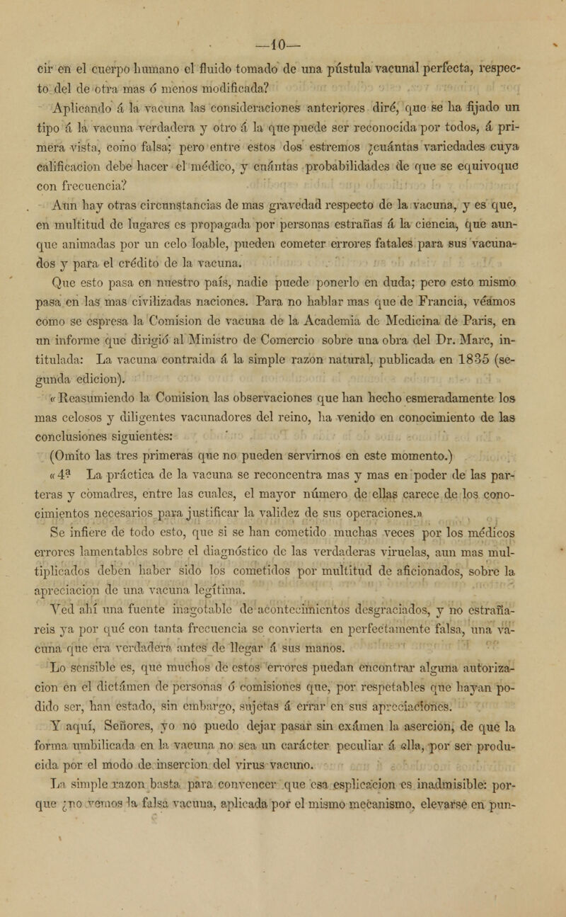 —10— cir en el cuerpo humano el fluido tomado de una pústula vacunal perfecta, respec- to del de otra mas ó menos modificada? Aplicando á la vacuna las consideraciones anteriores diré, que se ha fijado un tipo á la vacuna verdadera y otro á la que puede ser reconocida por todos, á pri- mera vista, como falsa; pero entre estos dos estremos ¿cuántas variedades cuya calificación debe hacer el médico, y cuántas probabilidades de que se equivoque con frecuencia? Aun hay otras circunstancias de mas gravedad respecto de la vacuna, y es que, en multitud de lugares es propagada por personas estrañas á la ciencia, que aun- que animadas por un celo loable, pueden cometer errores fatales para sus vacuna- dos y para el crédito de la vacuna. Que esto pasa en nuestro país, nadie puede ponerlo en duda; pero esto mismo pasa en las mas civilizadas naciones. Para no hablar mas que de Francia, veamos como se espresa la Comisión de vacuna de la Academia do Medicina de Paris, en un informe que dirigió al Ministro de Comercio sobre una obra del Dr. Marc, in- titulada: La ATacuna contraída á la simple razón natural, publicada en 1835 (se- gunda edición). '« Reasumiendo la Comisión las observaciones que han hecho esmeradamente los mas celosos y diligentes vacunadores del reino, ha venido en conocimiento de las conclusiones siguientes: (Omito las tres primeras que no pueden servirnos en este momento.) «4? La práctica de la vacuna se reconcentra mas y mas en poder de las par- teras y comadres, entre las cuales, el mayor número de ellas carece de los cono- cimientos necesarios pava justificar la validez de sus operaciones.» Se infiere de todo esto, que si se han cometido muchas veces por los médicos errores lamentables sobre el diagnóstico de las verdaderas viruelas, aun mas mul- tiplicados deben haber sido los cometidos por multitud de aficionados, sobre la apreciación de una vacuna legítima. Ved ahí una fuente inagotable de acontecimientos desgraciados, y no estraga- reis ya por qué con tanta frecuencia se convierta en perfectamente falsa, una va- cuna que era verdadera antes de llegar 6 sus manos. Lo sensible es, que muchos de estos errores puedan encontrar alguna autoriza- ción en el dictámen de personas ó comisiones que, por respetables que hayan po- dido ser, han estado, sin embargo, sujetas á errar en sus apreciaciones. Y aquí, Señores, yo no puedo dejar pasar sin examen la aserción, de que la forma umbilicada en la vacuna no sea un carácter peculiar á ella, por ser produ- cida por el modo de inserción del virus vacuno. La simple razón basta para convencer que esa esplica'cion es inadmisible: por- que ¿no vemos la falsa vacuna, aplicada por el mismo mecanismo, elevarse en pun-