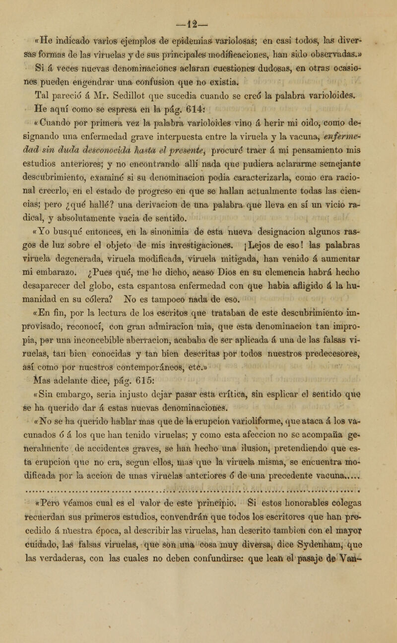 —12— «He indicado varios ejemplos de epidemias- variolosas; en casi todos, las diver- sas formas de las viruelas y de sus principales modificaciones, han sido observadas.» Si á veces nuevas denominaciones aclaran cuestiones dudosas, en otras ocasio- nes pueden engendrar una confusión que no existia. Tal pareció á Mr. Sedillot que sucedía cuando se cre<5 la palabra varioloides. He aquí como se espresa en la pág. 614: « Cuando por primera vez la palabra varioloides vino á herir mi oido, como de- signando una enfermedad grave interpuesta entre la viruela y la vacuna, enferme- dad sin duda desconocida hasta el presente, procuré* traer á mi pensamiento mis estudios anteriores; y no encontrando allí nada que pudiera aclararme semejante descubrimiento, examiné si su denominación podia caracterizarla, como era racio- nal creerlo, en el estado de progreso en que se hallan actualmente todas las cien- cias; pero ¿qué hallé? una derivación de una palabra que lleva en sí un vicio ra- dical, y absolutamente vacia de sentido. «Yo busqué entonces, en la sinonimia de esta nueva designación algunos ras- gos de luz sobre el objeto de mis investigaciones. ¡Lejos de eso! las palabras viruela degenerada, viruela modificada, viruela mitigada, han venido á aumentar mi embarazo. ¿Pues qué, me he dicho, acaso Dios en su clemencia habrá hecho desaparecer del globo, esta espantosa enfermedad con que habia afligido á la hu- manidad en su colera? No es tampoco nada de eso. «En fin, por la lectura de los escritos que trataban de este descubrimiento im- provisado, reconocí, con gran admiración mia, que esta denominación tan impro- pia, por una inconcebible aberración, acababa de ser aplicada á una de las falsas vi- ruelas, tan bien conocidas y tan bien descritas por todos nuestros predecesores, así como por nuestros contemporáneos, etc.» Mas adelante dice, pág. 615: «Sin embargo, seria injusto dejar pasar esta crítica, sin esplicar el sentido que se ha querido dar á estas nuevas denominaciones. « No se ha querido hablar mas que de la erupción varioliforme, que ataca á los va- cunados 6 á los que han tenido viruelas; y como esta afección no se acompaña ge- neralmente de accidentes graves, se han hecho una ilusión, pretendiendo que es- ta erupción que no era, según ellos, mas que la viruela misma, se encuentra mo- dificada por la acción de unas viruelas anteriores 6 de una precedente vacuna,.... «Pero veamos cual es el valor de este principio. Si estos honorables colegas recuerdan sus primeros estudios, convendrán que todos los escritores que han pre- cedido á nuestra época, al describirlas viruelas, han descrito también con el mayor cuidado, las falsas viruelas, que son una cosa muy diversa, dice Sydenham, que las verdaderas, con las cuales no deben confundirse: que lean el pasaje de Van-