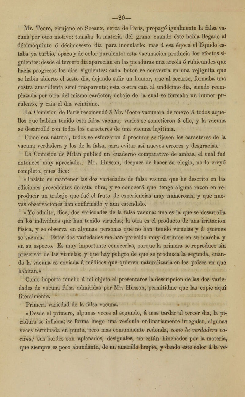 —20— Mr. Toore, cirujano en Sceaux, cerca de Paris, propago igualmente la falsa va- cuna por otro motivo: tomaba la materia del grano cuando éste habia llegado al décimoquinto ó déciinosesto dia para inocularlo: mas á esa éqoca el líquido es- taba ya turbio, opaco y de color purulento: esta vacunación producia los efectos si- guientes: desde el tercero dia aparecían en las picaduras una areola ó rubicundez que hacia progresos los dias siguientes: cada botón se convertía en una vejiguita que se habia abierto el sesto dia, dejando salir un humor, que al secarse, formaba una costra amarillenta semi trasparente; esta costra caia al undécimo dia, siendo reem- plazada por otra del mismo carácter, debajo de la cual se formaba un humor pu- rulento, y caia el dia veintiuno. La Comisión de Paris recomendó á Mr. Toore vacunara de nuevo á todos aque- llos que habian tenido esta falsa vacuna; varios se sometieron á ello, y la vacuna se desarrolló con todos los caracteres de una vacuna legítima. Como era natural, todos se esforzaron á procurar se fijasen los caracteres de la Vacuna verdadera y los de la falsa, para evitar así nuevos errores y desgracias. La Comisión de Milán publicó un cuaderno comparativo de ambas, el cual fué entonces muy apreciado.. Mr. Husson, después de hacer su elogio, no lo creyó completo, pues dice: «Insisto en mantener las dos variedades de falsa vacuna que he descrito en las ediciones precedentes de esta obra, y se conocerá que tengo alguna razón en re- producir un trabajo que fué el fruto de esperiencias muy numerosas, y que nue- vas observaciones han confirmado y aun estendido. «Yo admito, dice, dos variedades de la falsa vacuna: una es la que se desarrolla en los individuos que han tenido viruelas; la otra es el producto de una irritación física, y se observa en algunas personas que no han tenido viruelas y á quienes se vacuna. Estas dos variedades me han parecido muy distintas en su marcha y en su aspecto. Es muy importante conocerlas, porque la primera se reproduce sin preservar de las viruelas; y que hay peligro de que se produzca la segunda, cuan- do la vacuna es enviada á médicos que quieren naturalizarla en los países en que habitan.» Como importa mucho á mi objeto el presentaros la descripción de las dos varie- dades de vacuna falsa admitidas por Mr. Husson, permitidme que las copie aquí literalmente. Primera variedad de la falsa vacuna. «Desde el primero, algunas veces al segundo, á mas tardar al tercer dia, la pi- cadura se inflama; se forma luego una vesícula ordinariamente irregular, algunas veces terminada en punta, pero mas comunmente redonda, como la verdadera va- cuna; sus bordes son aplanados, desiguales, no están hinchados por la materia, que siempre es poco abundante, de un amarillo limpio, y dando este color á la ve-