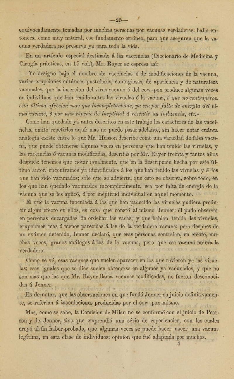 equivocadamente tomadas por muchas personas por vacunas verdaderas: hallo en- tonces, como muy natural, ese fundamento erróneo, para que aseguren que la va- cuna verdadera no preserva ya para toda la vida. En un artículo especial destinado á las vaccinelas (Diccionario de Medicina y Cirugía prácticas, en 15 vol.), Mr. Rayer se espresa así: «Yo designo bajo el nombre de vaccinelas ó de modificaciones de la vacuna, varias erupciones cutáneas pustulosos, contagiosas, de apariencia y de naturaleza vacunales, que la inserción del virus vacuno ó del cow-pox produce algunas veces en individuos que han tenido antes las viruelas ó la vacuna, ó que no eontrageron esta última afección mas que incompletamente, ya sea por falta de energía del vi- rus vacuno, ó -por una especie de ineptitud d resentir su influencia, etc.» Como han quedado ya antes descritos en este trabajo los caracteres de las vacci- nelas, omito repetirlos aquí: mas no puedo pasar adelante, sin hacer notar cuánta analogía existe entre lo que Mr. Ilusson describe como una variedad de falsa vacu- na, que puede obtenerse algunas veces en personas que han tenido las viruelas, y las vaccinelas ó vacunas modificadas, descritas por Mr. Rayer treinta y tantos años después: tenemos que notar igualmente, que en la descripción hecha por este úl- timo autor, encontramos ya identificados á los que han tenido las viruelas y á los que han sido vacunados: solo que se advierte, que esto se observa, sobre todo, en los que han quedado vacunados incompletamente, sea por falta de energía de la vacuna que se les aplicó, ó por ineptitud individual en aquel momento. El que la vacuna inoculada á los que han padecido las viruelas pudiera produ- cir algún efecto en ellos, es cosa que constó al mismo Jenner: él pudo observar en personas encargadas de ordeñar las vacas, y que habían tenido las viruelas, erupciones mas ó menos parecidas á las de la verdadera vacuna; pero después de un exámen detenido, Jenner declaró, que esas personas contraían, en efecto, mu- chas veces, granos análogos á los de la vacuna, pero que esa vacuna no era la verdadera. Como se vé, esas vacunas que suelen aparecer en los que tuvieron ya las virue- las; esas iguales que se dice suelen obtenerse en algunos ya vacunados, y que no son mas que las que Mr. Rayer llama vacunas modificadas, no fueron desconoci- das á Jenner. Es de notar, que las observaciones en que fundó Jenner su juicio definitivamen- te, se referían á inoculaciones producidas por el cow-pox mismo. Mas, como se sabe, la Comisión de Milán no se conformó con el juicio de Pear- son y de Jenner, sino que emprendió una série de esperiencias, con las cuales creyó al fin haber ^probado, que algunas veces se puede hacer nacer una vacuna legítima, en esta clase de individuos; opinión que fue adaptada por muchos.