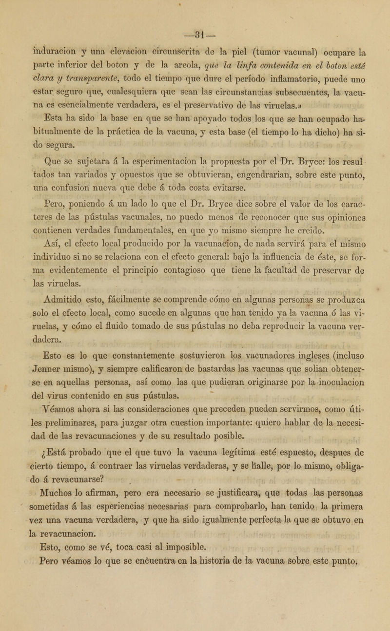 —31 — induración y una elevación circunscrita de la piel (tumor vacunal) ocupare la parte inferior del botón y de la areola, que la linfa contenida en el botón esté clara y transparente, todo el tiempo que dure el período inflamatorio, puede uno estar seguro que, cualesquiera que sean las circunstancias subsecuentes, la vacu- na es esencialmente verdadera, es el preservativo de las viruelas.» Esta ha sido la base en que se han apoyado todos los que se han ocupado ha- bitualmente de la práctica de la vacuna, y esta base (el tiempo lo ha dicho) ha si- do segura. Que se sujetara á la esperimentacion la propuesta por el Dr. Bryce: los resul tados tan variados y opuestos que se obtuvieran, engendrarian, sobre este punto, una confusión nueva que debe á toda costa evitarse. Pero, poniendo á un laclo lo que el Dr. Bryce dice sobre el valor de los carac- teres de las pústulas vacunales, no puedo menos' de reconocer que sus opiniones contienen verdades fundamentales, en que yo mismo siempre he creído. Así, el efecto local producido por la vacunación, de nada servirá para el mismo individuo si no se relaciona con el efecto general: bajo la influencia de éste, se for- ma evidentemente el principio contagioso que tiene la facultad de preservar de las viruelas. Admitido esto, fácilmente se comprende como en algunas personas se produzca solo el efecto local, como sucede en algunas que han tenido ya la vacuna 6 las vi- ruelas, y cómo el fluido tomado.de sus pústulas no deba reproducir la vacuna ver- dadera. - Esto es lo que constantemente sostuvieron los vacunadores ingleses (incluso Jenner mismo), y siempre calificaron de bastardas las vacunas que solian obtener- se en aquellas personas, así como las que pudieran originarse por la inoculación del virus contenido en sus pústulas. Veamos ahora si las consideraciones que preceden pueden servirmos, como úti- les preliminares, para juzgar otra cuestión importante: quiero hablar de la necesi- dad de las revacunaciones y de su resultado posible. ¿Está probado que el que tuvo la vacuna legítima esté espuesto, después de cierto tiempo, á contraer las viruelas verdaderas, y se Halle, por lo mismo, obliga- do á revacunarse? Muchos lo afirman, pero era necesario se justificara, que todas las personas sometidas á las esperiencias necesarias para comprobarlo, han tenido la primera vez una vacuna verdadera, y que ha sido igualmente perfecta la que se obtuvo en la revacunación. Esto, como se vé, toca casi al imposible. Pero véamos lo que se encuentra en la historia de la vacuna sobre este punto.